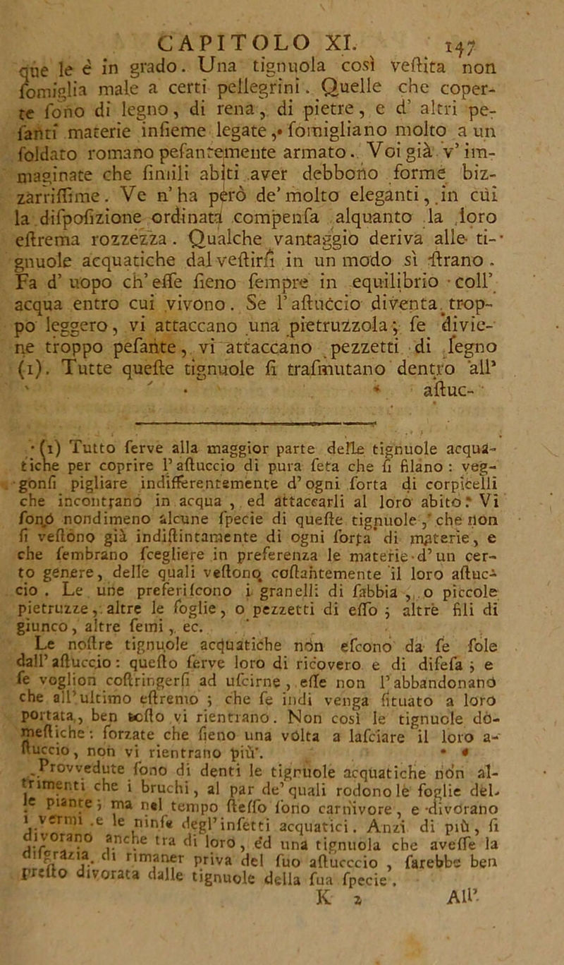 que le é in grado. Una tignuola così veftita non lomiglia male a certi pellegrini. Quelle che coper- te fono di legno, di rena, di pietre, e d' altri pe- lanti materie infieme legate Momigliano molto a un foldato romano pefanremente armato. Voi già v’im- maginate che fintili abiti aver debbono forme biz- zarrifllme. Ve n’ha péro de’molto eleganti, in cui la difpofizione ordinata compenfa alquanto la loro ellrema rozzezza. Qualche vantaggio deriva alle- ta- gliuole acquatiche dalveftìrfi in un modo sì -ftrano- Fa d’uopo ch’effe fieno fempre in equilibrio coll’ acqua entro cui vivono. Se l’aliticelo diventa trop- po leggero, vi attaccano una pietruzzola ; fe divie- ne troppo pefarite, vi attaccano pezzetti di legno (i). Tutte quelle tignuole lì trafmutano dentro all* * a’ftuc- • fi) Tutto ferve alla maggior parte delle tignuole acqua- tiche per coprire l’aduccio di pura feta che fi filano: veg- gonfi pigliare indifferentemente d’ogni forta di corpìcelli che incontrano in acqua , ed attaccarli al loro abito.' Vi fonò nondimeno alcune fpecie di quelle tignuole che non fi veflóno già indidintamente di ogni l’or fa’ di materie, e che fembrano fcegliere in preferenza le materie -d’un cer- to genere, delle quali vedono, codahtemente il loro aftuc- cio . Le une preferìfeono i granelli di fabbia , o piccole pietanze, altre le foglie, o pezzetti di edò ; altre fili di giunco , altre fetni,. ec. Le nodre tignuole acquatiche nón efeono da fe fole dall’ aduccio : quedo ferve loro di ricovero e di difefa ; e fe voglion codringerfi ad ufeirne , effe non l’abbandonano che all’ultimo edrenio ; che fe indi venga fituato a loro portata,, ben sedo vi rientrano. Non così le tignuole dò- mediche: forzate che fieno una vòlta a lafciare il loro a- uuccio, non vi rientrano più'. . • < Provvedute fono di denti le tignuole acquatiche non al- trimenti che i bruchi, al par de’quali rodono le foglie del. _e punte i ma nel tempo deffo fono carnivore, e-divorano i vermi .e le nini» degl’infetti acquatici. Anzi di più, fi ivorano anche tra di loro, e'd una tignuola che aveffe la ' il ZV- C ' nniar)fr priva del fuo aducccio , farebbe ben predo divorata dalle tignuole della fua fpecie . K a All’