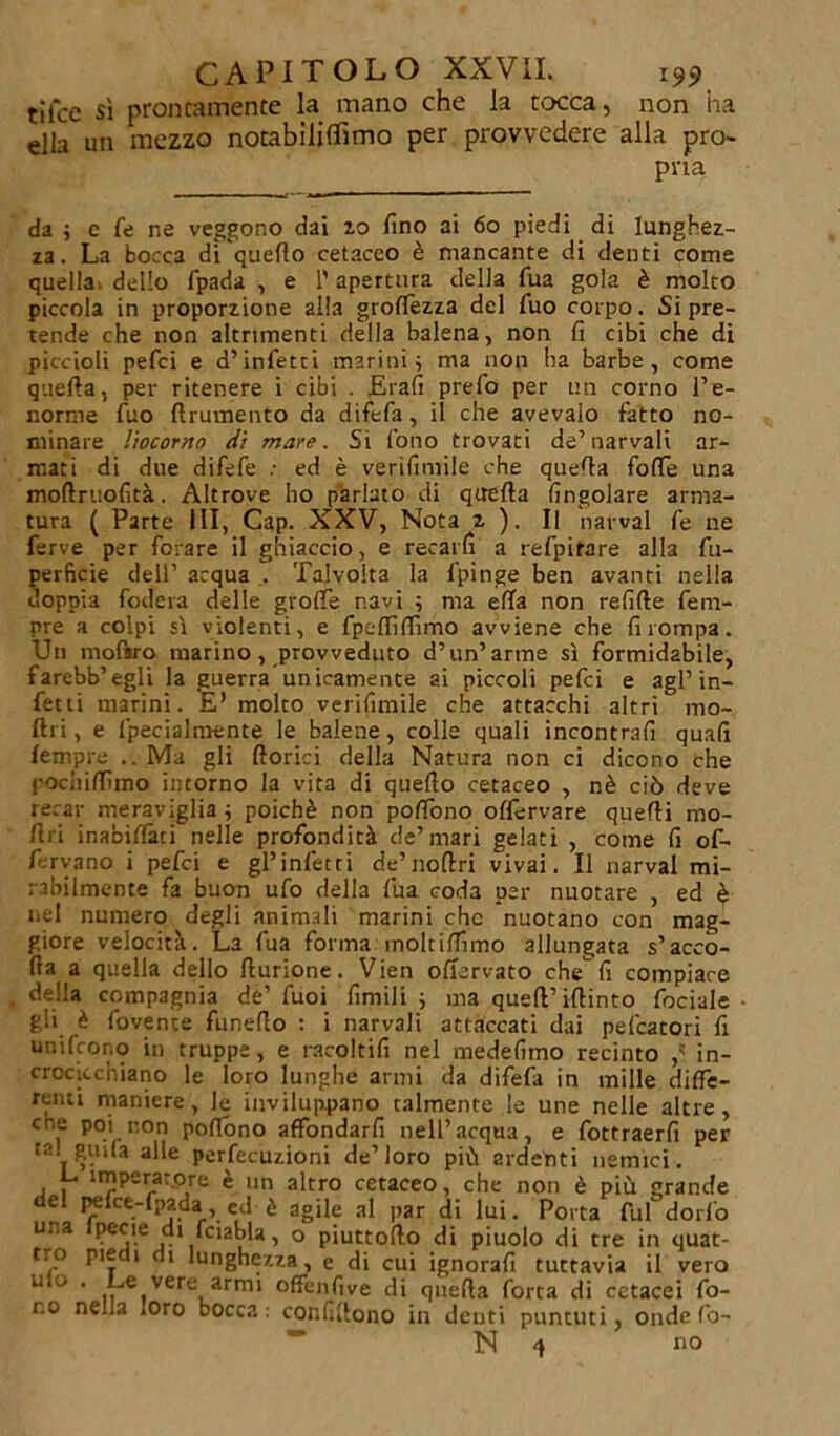 tilce sì prontamente la mano che la tocca, non ha ella un mezzo notabiliffimo per provvedere alla pro- pria da ; e le ne veggono dai io fino ai 60 piedi di lunghez- za. La bocca dLquefio cetaceo è mancante di denti come quella^ dello fpada , e 1' apertura della Tua gola è molto piccola in proporzione alla grolfezza del fuo corpo. Si pre- tende che non altrimenti della balena, non fi cibi che di piccioli pefci e d’infetti marini ; ma non ha barbe, come quella, per ritenere i cibi . Elafi prefo per un corno l’e- norme fuo llrumento da difefa, il che avevaio fatto no- minare liocorno di mare. Si fono trovati de’narvali ar- mati di due difefe : ed è verifimile che quefia fofie una moftruofità. Altrove ho parlato di quella (ingoiare arma- tura ( Parte III, Cap. XXV, Nota z ). II narval fe ne ferve per forare il ghiaccio, e recarli a refpirare alla fu- perficie dell’ acqua . Talvolta la fpinge ben avanti nella doppia fodera delle grolle navi ; ma ella non refille fem- ore a colpi sì violenti, e fpelfilfimo avviene che fi rompa. Un mofsro marino, provveduto d’un’arme sì formidabile, farebb’egli la guerra unicamente ai piccoli pefci e agl’in- fetti marini. E’ molto verifimile che attacchi altri mo- lili, e fipecialmente le balene, colle quali incontrafi quali lempre .. Ma gli fiorici della Natura non ci dicono che l'ocliilfimo intorno la vita di quello cetaceo , nè ciò deve recar meraviglia ; poiché non pofiòno offervare quelli mo- firi inabiflati nelle profondità de’mari gelati , come fi of- lervano i pefci e gl’infetti de’nofiri vivai. Il narval mi- rabilmente fa buon ufo della lua coda per nuotare , ed è nel numero degli animali marini che nuotano con mag- giore velocità. La fua forma moltilfimo allungata s’acco- da a quella dello fiurione. Vien offarvato che fi compiace della compagnia de’ fuoi limili ; ma quell’ifiinto fociale gli è dovente funefio : i narvali attaccati dai pefcatori fi unifcono in truppe, e racoltifi nel medefimo recinto ,' in- crocicchiano le loro lunghe armi da difefa in mille diffe- renti maniere, le inviluppano talmente le une nelle altre, eoe poi non poffono affondarfi nell’acqua, e fottraerfi per tal guila alle perfecuzioni de’loro più ardenti nemici. L imperatore è un altro cetaceo, che non è più grande el pefce-fpada, ed è agile al par di lui. Porta fui dodo una Ipecie di fciabla, o piuttofto di piuolo di tre in quat- tro pie i di lunghezza, e di cui ignorali tuttavia il vero u o . Le vere armi offenfive di quella forta di cetacei fo- no ne.la .oro bocca: conlìfiono in dcDti puntuti, onde fo- N no