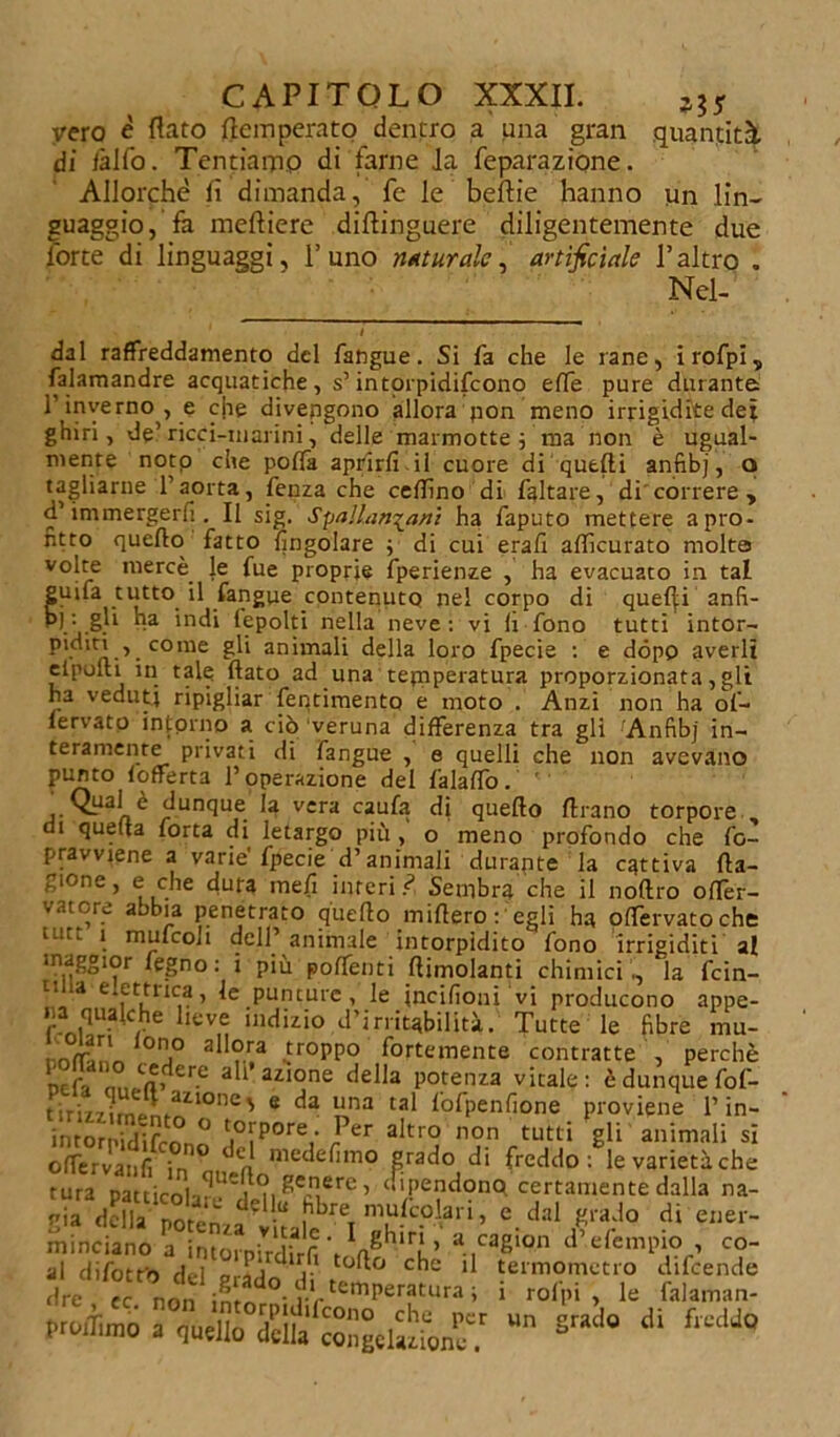 vero è flato {temperato dentro a una gran quantità, di iàlfo. Tentiarno di farne Ja feparazióne. Allorché fi dimanda, fé le beftie hanno un lin- guaggio, fa meftiere diftinguere diligentemente due forte di linguaggi, l’uno naturale, artificiale l’altro . Nel- i dal raffreddamento del fangue. Si fa che le rane, irofpi, falamandre acquatiche, s’intorpidifeono effe pure durante l1 inverno, e che divengono allora jion meno irrigidite dei ghiri, de’ ricci-marini, delle marmotte ; ma non è ugual- mente noto che poffa aprirli il cuore di quelli anfibj, o tagliarne l’aorta, fenza che cedi no di faltare, di correre , d’immergerli. Il sig. Spallanzani ha faputo mettere a pro- fitto quello fatto {ingoiare ; di cui erafi afficurato molta volte mercè le fue proprie fperienze , ha evacuato in tal guifa tutto il fangue contenuto nel corpo di quefli anfi- bi '■ gli ha indi (epolti nella neve: vi Ir fono tutti intor- P'diti , come gli animali della loro fpecie : e dòpo averli elpoui in tale flato ad una tejnperatura proporzionata, gli ha veduti ripigliar fentimento e moto . Anzi non ha of- fervato intorno a ciò veruna differenza tra gli Anfibj in- teramente privati di fangue , e quelli che non avevano punto lofferta l’operazione del falalfo. ^ Qual è dunque la vera caufa di quello Urano torpore di quella forta di letargo più, o meno profondo che fo- pravviene a varie'fpecie d’animali durante la cattiva fla- cone , e che dura meli interi .<? Sembra che il nollro ofTer- vatore abbia penetrato quello miflero : egli ha olfervatoche tutt * mufcOii dell’animale intorpidito fono irrigiditi al maggior fegno: i più polTenti /limolanti chimici., la fein- 11 ia elettrica, le puncurc, le jncilìoni vi producono appe- na qualche lieve indizio d’irritabilità. Tutte le fibre mu- 0lj° 3hora troppo fortemente contratte , perchè ticf'i 3 ’ ai‘°ne potenza vitale: è dunque fof- t iri/7^rnt.nfail0ne' 6 una ta^ lofpenfione proviene 1* in— intornidif0 t.°[P°re- J,er ahro non tutti gli animali si ofTervanfi in ° ^n nie^e^m0 grado di freddo: levarietàche tura patticolv U?mi ^ecn,ere > «ipendonq certamente dalla na- minciano a intorpirdlrS IJhlr! ’ .ca2,on d’.efemp» , co- pro,Tlmo a nudlo delia' coSgeliione? “n ^ d‘