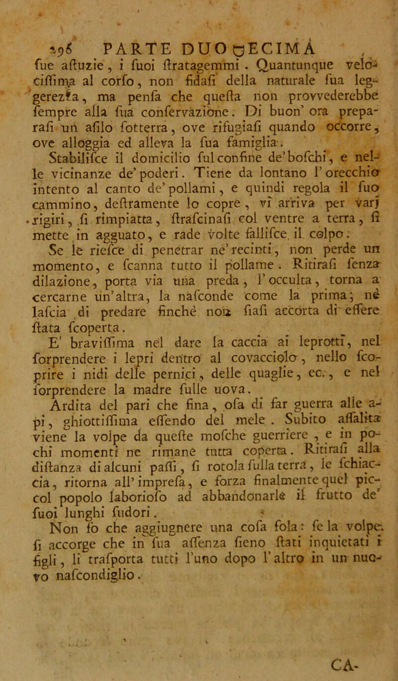 fue acuzie , i fuoi flratagemmi . Quantunque velo- cifiima al corfo, non fidali della naturale fua leg- gerezza, ma penfa che quella non provvederebbe Tempre alla Tua confervàzione. Di buon’ ora prepa- rali un afilo fiotterra, ove rifugiali quando occorre, ove alloggia ed alleva la Tua famiglia-. Stabilifce il domicilio fui confine de’bofchi, e nel- le vicinanze de’ poderi. Tiene da lontano 1’ orecchio intento al canto de’ pollami, e quindi regola il fuo cammino, deliramente lo copre, vi arriva per varj . rigiri, li rimpiatta, llrafcinali col ventre a terra, li mette.in agguato, e rade volte fallifce.il colpo: Se ie riefce di penetrar ne’recinti, non perde un momento, e fcanna tutto il pollame. Ritirali fenza dilazione, porta via una preda, i’occulta, torna a cercarne un’altra, la nafconde come la prima; nè lafcia di predare finché noiz fiafi accorta di effere Hata fcoperta. E' bravilfima nel dare la caccia ai leprotti, nel forprendere i lepri dentro al covacciolo, nello fco- prire i nidi delle pernici, delle quaglie, ec., e nel forprendere la madre Tulle uova. Ardita del pari che fina, ofa di far guerra alie a- pi, ghiottiffima elfendo del mele. Subito affialita viene la voipe da quelle mofche guerriere , e in po- chi momenti ne rimane tutta coperta. Ritirali alla diflanza di alcuni palli, fi rotola fulla terra, le Ichiac- cia, ritorna all’ imprefa, e forza finalmente quel pic- col popolo laboriofo ad abbandonarle il frutto de’ fuoi lunghi fudori. Non lo che aggiugnere una cofa fola : fe la volpe, fi accorge che in fua alfenza fieno flati inquietati i figli, li trafporta tutti l’uno dopo l’altro in un nuo- vo nafcondiglio. CA-