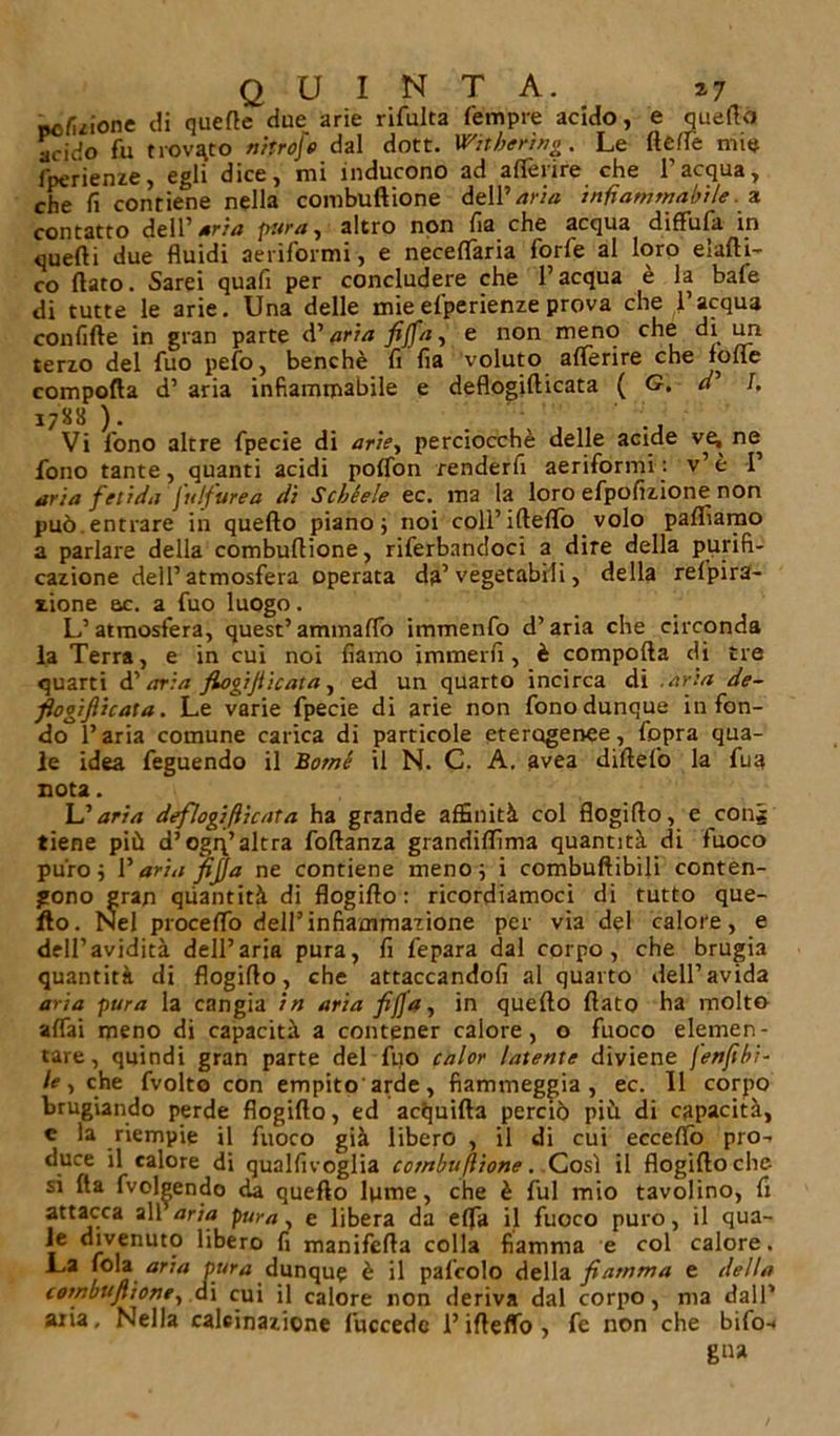 «c/uione di querte due arie rifulta Tempre acido, e quello aciiio fu trovato nitroje dal dott. Witberìng. Le llelfe mie fperienze, egli dice, mi inducono ad alferire che l’acqua, che fi contiene nella combuftione dell’aria infiammabile a contatto dell’ aria pura, altro non fia che acqua diffufa in quelli due fluidi aeriformi, e necelfaria forfè al loro eiafti- co flato. Sarei quafi per concludere che l’acqua è la bafe di tutte le arie. Una delle mieefperienze prova che l’acqua confifte in gran parte d’aria fijfa, e non meno che di un terzo del fuo pelo, benché fi fia voluto alferire che folle compofìa d’ aria infiammabile e deflogifticata ( G. r/’ I. 1788 ). . Vi fono altre fpecie di ariey perciocché delle acide ve, ne fono tante, quanti acidi polfon renderfi aeriformi : v’ è 1’ aria fetida Julfurea di Scbèele ec. ma la loro efpofizione non può.entrare in quello piano; noi coll’ifteflo volo palliamo a parlare della combuflione, riferbandoci a dire della purifi- cazione dell’atmosfera operata da’ vegetabili, della refpira- aione ac. a fuo luogo. L’atmosfera, quest’ammalfo immenfo d’aria che circonda la Terra, e in cui noi fiamo immerfi, è comporta di tre quarti d’ aria flogijiicata, ed un quarto incirca di .aria de- flogifticata. Le varie fpecie di arie non fono dunque infon- do l’aria comune carica di particole eterogenee, fopra qua- le idea feguendo il Borni il N. C. A. avea dirtelo la fua nota. L’aria deflogifticata ha grande affinità col flogirto, e cong tiene più d’ogq’altra foftanza grandirtìma quantità di fuoco puro; Paria fifa ne contiene meno; i combuftibili conten- gono gran quantità di flogirto : ricordiamoci di tutto que- llo. Nel procelfo dell’infiammazione per via del calore, e dell’avidità dell’aria pura, fi fepara dal corpo, che brugia quantità di flogirto, che attaccandofi al quarto dell’avida aria pura la cangia in aria fifa y in quello flato ha molto affai meno di capacità a contener calore, o fuoco elemen- tare, quindi gran parte del fuo calor latente diviene fenftbi- le, che fvolto con empito arde, fiammeggia, ec. Il corpo brugiando perde flogirto, ed acquifta perciò più di capacità, c la riempie il fuoco già libero , il di cui eccello pro- duce il calore di qualfivoglia combuflione. Così il flogirto elic- si Ita fvolgendo da quello lpme, che è fui mio tavolino, fi attacca all aria pura, e libera da efla il fuoco puro, il qua- le divenuto libero fi maniferta colla fiamma e col calore. La fola aria pura dunque è il pafcolo della fiamma e della combuftione, di cui il calore non deriva dal corpo, ma dall* aria. Nella calcinazione fuccedc Pirteffo, fe non che bifo- gna