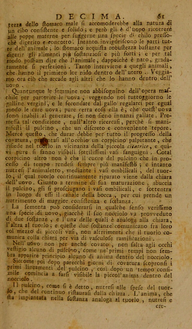 tezz« dello dornaco male fi accomoderebbe alla natura di un cibo confidente e folido ; e però gli è' d’uopo ricorrere alle poppe materne per fuggirne una Ipecie di chilo preflò- chè digerito e concetto'. Intanto, invigòrifconp le parti tut- te dell'animale -, lo domaco àcquida roòudezza ballante per digerir gli alimèpti più fodanziofi e più forti $ e per tal mòdo poflìam dire che l’animale, dappoiché è natograda- tamente fi perfezioni . Tanto interviene a quegli animali, che hanno il primiero lor nido dentro dell’utero . Veggia- mo ora ciò che accade agli altri che lo hanno dentro, deir uovo . . ■ Quantunque le feqimine non abbifognino dell’opera maf- chile per partorire le 'uova , veggendo noi tuttoggiorno le galline, vergini', e le fecondate dal gallo regalarci per egual piodo le care uovai pure certa cofa ella che quell’uova fono inabili.al generare, le. non fieno innanzi gallate. Pre- meffa tal condizione , null’altro ricercali, perchè fi mani- rìifefli il pulcino , che un difcreto e conveniente tepore. Mercè quello, che durar debbe per tutto il progreffo della covatura, prgfcptafi all’occhio' un corpicino' palpitante , che nhede nel tuWlo in vicinanza della piccola citatrice, e qui- vi pure fi fanno yilibili fpttiliflìmi vali fanguigni . Gotal corpicino altro non è che il cuore del pulcino che in pro- cedo di tempo rendefi lètùpre più manì'fefto ; e intanto nutrefi l’animaletto, mediante i vafi ombilicali , del tuor- lo, il qual tuorlo continuamente riparato viene dalla chiara dell’uovo. Giunto a termine dì fua maturazione , sbuccia il pulcino, gli fi profciugano i vafi ombilicali, e fottentra in luogo di elfi il canale della bocca , per cui prende un nutrimento di maggior confidenza e fodanza. La fementa può confiderarfi in qualche fenfo veridìmo una fpecie di uovo, giacché il fuo nocciolo va provveduto di due lòdanzé , e runa' delle quali è analoga alla chiara, l’altra, al tuorlo ; e quede due fodanzé comunicano fra loro col mezzo di piccoli vafi, non altrrimenti che il tuorlo co- munica colla chiara per via di vafculofe ramificazioni . ■ Nell’ uovo non per anché covato , non falca agli occhi vedigio alcuno di pulcino, come ne’primi tempi non fem- Lra apparirè principio alcuno di anima dentro del nocciolo. siccome poi dopo parecchi giorni di. covatura fcopronfi i primi lineamenti del pulcino / 'così dopò un 'tempo confi- nine comincia a farli vifibile la piccol’anima dentro del nocciolo. . «■ „ ... , 11 pulcino, come fi è detto, nutrefi alle fpefe del tuor- Jo, che del continuo ridaurafi dalla chiara . L'anima, che Ita impiantata nella fodanza analoga al tuorlo , nutrefi e ere-