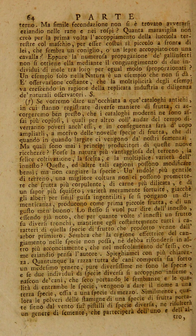 terno. Ma fimile fecondazione non fi è trovato avverane eziandio nelle rane e nei rofpi ? Quanta maraviglia non creò per la prima volta l’accoppiamento della lucciola ter- reftre col mafchio, per efler coltui sì piccolo a front* di lei, che fembra un coniglio, o un lepre accoppiato con una cavalla/ Eppure la’numerofa propagazione de’ gallinfetti non fi ottiene ella mediante il congiungimento di due in- dividui di mole tra loro per egual modo fproporzionati . Un efempio folo nella Natura è un efempio che non fi dà. E' olìervazione collante, che la moltiplicità degli efempj va crefcerido in ragione della replicata induftria e diligenza de’naturali olfervatori. S. - (/) Se vorremo dare un’occhiata a que’cataloghi antichi, in cui Hanno regillrate diverfe maniere di frutta, ci ac- corgeremo ben prello, che i cataloghi moderni ne fono af- fai più copìofi , i quali per altro coll’ andar del tempo di- verranno poveri anch’èflì, e in confeguenza farà d’ uopo ampliarli, a motivo delle novelle fpecie di frutta, che di quando in quando largite ci vengono da’ noltri femenzai . Ma quali fono mai i principi producitori di quelle nuove ricchezze? Forfè la natura più vantàggiofa del terreno , la felice coltivazione, la fcèlta, e la molteplice, varietà dell in nello ? Quelle, ed .'altre tali cagioni polfono modificare bensì; ma non cangiare la fpecie. Un’ indole piu gentile di terreno, una migliore coltura non ci polfonò promette- re che frutta più corpulente , di carne più dilicata , e ut un fapor più fquifito ; varietà meramente fortuite, giacche gli alberi per firiiil guifa ingentiliti, fe fi pongano in di- menticanza, producono come prima piccole frutta, e di un sullo mèn buono.1 Lo HelTo fi vuol pur dire dell mnelto , elfendo già noto, che per quante volte s’innelli un frutt fu diverfi tronchi, mantiene egli collantemente tutti 1 ca- ratteri di quella fpecie di frutto che prodotto venne dail arbor primiero. Sembra che la cagione effettrice del can- giamento'nelle fpecie non polla, nè debba rifonderli in al- tro più acconciamente, che nel mefcolamento de ielli, co- me eziandio penfa l’autore-. Spieghiamo con piu. chiarez- za Quantunque la razza tutta de’ cani comprela fia lotto un ine de fimo genere, pure diverfilfime ne fono le Ipecie ; e fe due individui di fpecie diveda fi accoppino mlieme nafcon de’cani, che feto portando^ le fembianze e le qua- lità di entrambe le fpecie, vengono a dare il nome a una terza fpecie , offia a una fpecie di mezzo . Similmente , qua- lora le polveri delle flamignedi una fpecie di frutta poma- te fieno dal vento fu? pillilli di fpecie diveda, ne rilulter un genere di fcmente', che parteciperà deli uno e dell al-