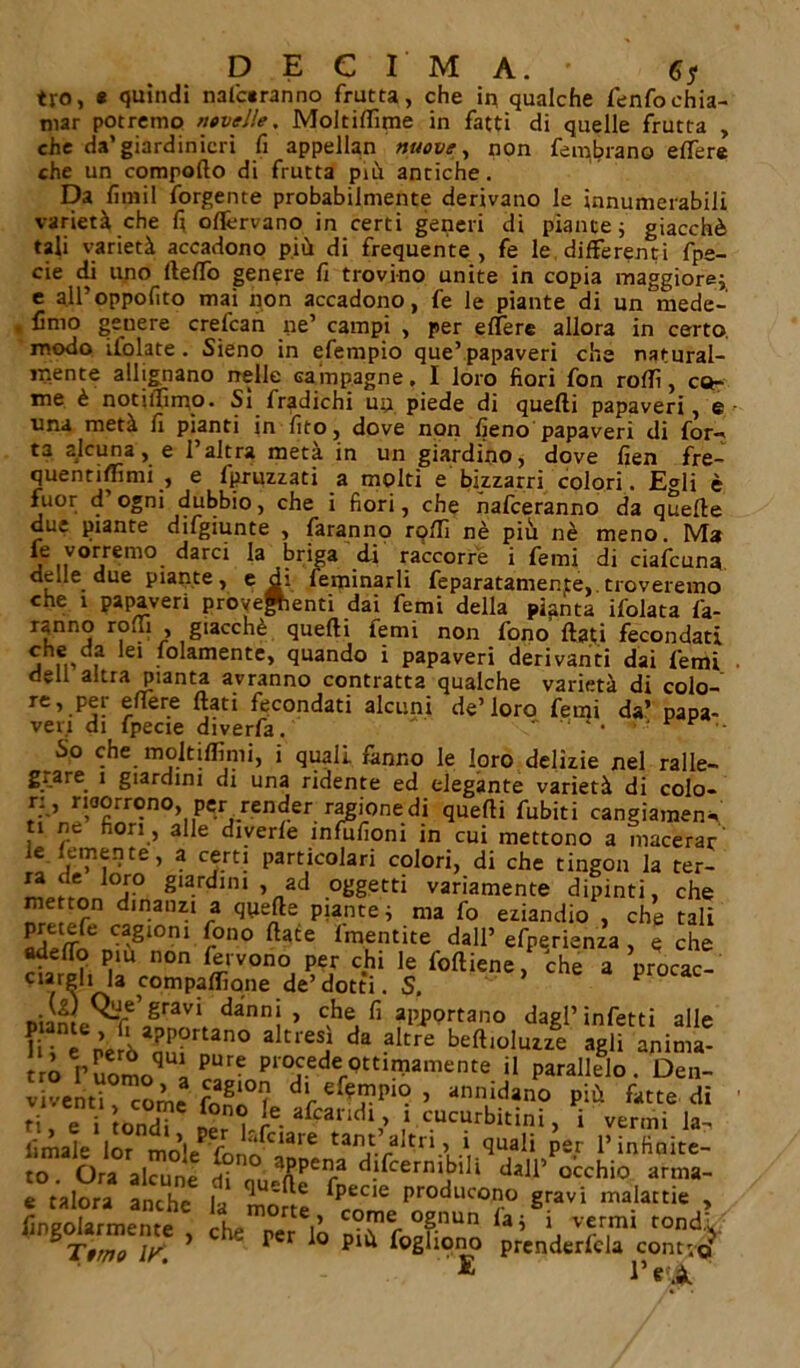 DECIMA.' fi* tj-o, « quindi nalc«ranno frutta, che in qualche fenfochia- mar potremo novelle, Moltiflìme in fatti di quelle frutta , che da’giardinieri fi appellan nuove, non fembrano elìfere che un comporto di frutta più antiche. Da fi ni i I forgente probabilmente derivano le innumerabili varietà che fi oflèrvano in certi generi di piante ; giacché tali varietà accadono più di frequente, fe le differenti fpe- cie di uno lleflo genere fi trovino unite in copia maggiore; e all’oppofito mai non accadono, fe le piante di un mede- . fimo geuere crefcan ne’ campi , per eflere allora in certo modo ilolate. Sieno in efempio que’papaveri che natural- mente allignano nelle campagne, I loro fiori fon rodi, co- me è notiifimo- Si fradichi un piede di quelli papaveri, e una metà fi pianti in fito, dove non fieno papaveri di for- ta alcuna, e 1 altra meta in un giardino, dove fien fre- quentiflìmi , e fpruzzati a molti e bizzarri colori. Egli è fuor d’ogni dubbio, che i fiori, che nafeeranno da quelle due piante difgiunte , faranno rolli nè più nè meno. Ma le vorremo darci la briga di raccorre i femi di ciaicuna delle due piante, e di feminarli feparatamente, troveremo che i papaveri provenienti dai femi della pianta ifolata fa- rann° r, 1 ’ g*accnè quelli femi non fono flati fecondati che da lei folamente, quando i papaveri derivanti dai femi dell altra pianta avranno contratta qualche varietà di colo- re, per eflere flati fecondati alcuni de’loro femi da’ papa- veri di fpecie diverfa.  * • So che moltiflìmi, i quali fanno le loro delizie nel ralle- g^are 1 giardini di una ridente ed elegante varietà di colo- n , ricorrono, per render ragione di quelli fubiti cangiamene, ti ne fiori , alle diverle infufioni in cui mettono a macerar ie.femente, a certi particolari colori, di che tingon la ter- mp/i-rtni-0 g'■ °i ’„ad variamente dipinti, che ”l, °r dinanzi a quefte piante; ma fo eziandio , che tali ^etefe cagioni fono Hate lmentite dall’ efperienza , q che aderto pm non fervono per chi le foftiene, che a procac- ciateli la compaflìone de’dotti. S.  Piante^t dannì » c;h* «RPOrtano dagl’ infetti alle 1 i e però nnf ^ da beft,olu“e anima- irò r uomo * P“:enP1'°tCederQtt^amente il P^Helo . Den- viventi come fon*X t ’ ann‘dano Plù di ti, e i tondi ner , le. Scandi,, ì cucurbitini, i vermi la- limale lor mn\+'c ^ciare tant. a^ri > 1 quali per l’infinite- to. Ora alcune d?rl?uranPeira ^j^crnibili dall* occhio arma- e talora anthe la mone l'r0duc‘3”° 8ravi malattie , Angolarmente , ohe per li arT 1,5 'a vfr,m‘ toAV Terno ir 1 ' P r i0 P1* foghono prenderfcla contro' £ l*«<à