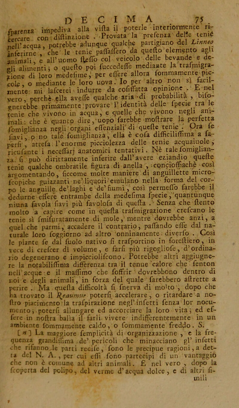 DECIMA 7? . impediva alla villa il poterle interiormente n- on diftimione . Provata la prefenza delle temè cole, o mediante le loro uovaIo per altro non sì facil- mente mi lsfcerei indurre da cofiffatta opinione. £ nel vero, perchè ella aveffe qualche aria-di probabilità , bilo- rnercbbe primamente : provare P identità delle fpecie tra le tenie che vivono in acqua, e quelle che vivono negli am- mali: che è quanto dire,-uopo farebbe inoltrare la perfetta fomiglianza negli 'organi efl'enziali' di quelle teme . Ura le Jiavi, o no tale fomiglianza, ella e cofa dimcilimma a la- rerfi , attefa T enorme picciolezza delle tenie acquaiole , ricufante i necelfarj anatomici tentativi. Nè tale fomiglian- za. fi può dirittamente inferire dall’avere eziandio quelle tenie qualche ombratile figura di anella , • cqncioffiachè così argomentando, lìccome molte maniere di anguillette micro- fcopiche guizzanti ne’liquori emulano nella' forma del cor- po le anguille de’laghi e de’fiumi, così permelfo farebbe il dedurne elferè entrambe della medefima fpecie, quantùnque ninna favola favi più favplofa di quella •• Senza che ftento molto a capire come in quella trafmigrazione crefcano le tenie sì fmifuratamente di mole,'mentre dovrebbe anzi, a quel che parmi, accadere il contrario, palfando elfe dal na- turale loro foggiorno ad altro onninamente ; diverfo . Così le piante fe dal fuolo nativo fi trafportino in foreftiero, in vece di crefcer di volume, e farfi più rigogliofe, d’ordina- rio degenerano e impicciolifcono. Potrebbe altri aggiugne- re la notabililfima differenza tra il tenue calore che fentori nell'acque e il malfimo che foffrir ' dovrebbono dentro di noi e degli animali , in forza del quale farebbero aftrette a perire . Ma quella difficoltà fi fnerva di mo'to', dopo che ha trovato il l^eaurnur poterli accelerare, o ritardare a no- ftro piacimento la trafpirazione negl’infetti lenza lor nocu- mento ; poterfi allungare ed accorciare la loro vita; ed ef- fere in noftra balìa il farli vivere indifferentemente in ur. ambiente lòmmamente caldo, o fommamente freddo. S. [ » 3 La maggiore femplicità di organizzazione , e la fre- quenza grandiifima . de’ pericoli che minacciano gl’infetti che rifanno.le parti recife, fono le precipue ragioni, a det- ta del N. A. , per cui elfi fono partecipi di un vantaggio che non è comune ad altri animali. £ nel vero , dopo la fcoperta del polipo, del verme d’acqua dolce, e di altri fl- uidi