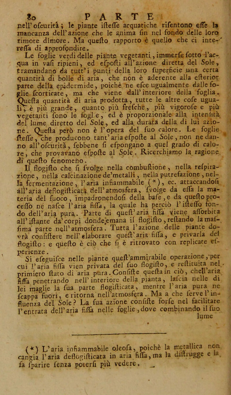 nell’ ofcurità ; le piante ifteffe acquatiche rifentono effe la mancanza dell’azione che le gnima fin nel fondo delle loro rimote dimore. Ma quello rapporto è quello che ci inte-’' retta di approfondire. Le foglie verdi delle piante vegetanti, immerfe fotto l’ac- qua in vali ripieni, ed efpofti all’azione diretta del Sole, tramandano da t.utt’i punti della lorp fuperficie una certa quantità di bolle di aria, che non è aderente alla etterior parte della epidermide, poiché ne efce ugualmente dalle fo- glie (corticate, ma che viene dall’interiore della foglia. Quella quantità di aria prodotta, tutte le altre cofe ugua- lità più grande, quanto più. frefche, più vigorofe e più vegetanti fono le fòghe, ed è proporzionale alla intenlità, del lume diretto del Sole, ed alla durata della di lui azio- ne. Quella però non è l’opera del fuo calore. Le foglie ftefle, che producono tant’ariaefpolle al Sole, non ne dan- * no all’ofcurità, febbene fi efpongano a quel grado di calo- re, che provavano efpolle al Sole. Ricerchiamo la ragione di quello fenomeno. Il flogjllo che fi fvolge nella combuftione, nella relpira- zìope, neila calcinazione de’metalli, nella putrefazione , nel- la fermentazione, l’aria infiammabile (*), ec. attaccandoli alì’aria defiogifticatà dell’atmosfera, fvolge da ella la ma- teria dèi fuoco , impadronendofi della bafe,e da quello pro- ceffò ne nafce l’aria fitta, la quale ha perciò l’ifteffò fon- do dell’aria pura.. Parte di quell’aria fitta viene aflorbita all’ ifla.nte da’ corpi donde’emana il flogillo , reftando la mal- fima parte nell’atmosfera. Tutta l’azione delle piante do- vrà confiltere nell’elaborare quell’aria fiffa, e privarla del flogillo : e quello è ciò che fi è ritrovato con replicate ei- perienze. ..... 51 efeguifce nelle piante qyeft’amrmrabile operazione,-per cui l’aria fiffa vien privata del fuo flogillo, e reftituita nel , primiero flato di aria pura. Confitte quella in ciò, cheli aria fiffa penetrando nell’interiore della pianta, lalcia nelle di lei maglie la fua parte flogifticata, mentre l’aria pura ne {cappa fuori, e ritorna nell’atmosfera. Ma a che lerve l’in- fluenza del Sole ? La fua azione confitte forfè nel facilitare l’entrata dell’aria fiffa nelle foglie,dove combinando illuo lume (*) L’aria infiammabile oleofa, poiché la metallica non cangia l’aria deflogifticata in aria fiffa,ma la (..ìluugge e fa ìparire lenza poterfi più vedere. _