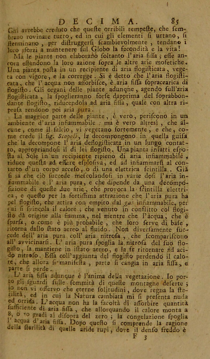 Ghi avrebbe creduto che quelle orribili tempefte, che fem~ brano rovinare tutto, ed in cui gli elementi fx urtano, lì Iterminano , per dillruggerfi fcambievolmente , tendano ì loio sforai a mantenere fui Globo la fecondità e la vita! Mà le piante non elaborano foltanto l’aria fida ; effe an- rota eltendono la loro azione fopra le altre arie mofetiche* Una pianta porta in un recipiente di aria flogifticata, vege- ta con vigore, e la corregge . Si è detto che l’aria flogifti- cata , che l’ acqua non adorbifce, è,aria fida fopraccarica di flogifto. Gli organi delle piante adunqne , agendo full’aria flogifticata, la Ypoglie ranno forfè dapprima del foprabbon- dante flogifto., riducendoia ad aria Ella, quale con altra ri- prefa rendono poi pria pura. - La maggior parte delle piante, è vero, perifcono in un ambiente d’aria infiammabile .• ma è vero altresì , che al- cune , come il làido, vi .vegetano fortemente , e che, co- me crede il fig. Scopo!}, la decompongono in quella guifa che'la decompone 1’ ària deflogifticata .in un lungo contat- to, appropriandoci il di lei flogifto . Una pianta infatti efpo- fta al Sole in un recipiente ripieno di aria infiammabile , riduce queftà ad eftère; efplofiva, ed ad infiammarft al con- tatto d’un corpo accefo, o di una elettrica fcintilla . Già li sa che ciò fuccede rriefcolandoli in varie dofi l’aria in- fiammabile e. 1’ aria pura, e che dipende da una decòmpò- luione di quelle due arie , che provoca la fcintilla elettri- ca, e quello per la fortiflìma attrazione che. l’aria pura ha pel flogifto, che attira con empito dal gar• infiammabile, per cui fi fvincola il calore ; che venuto in conflitto col flogi- fto dà origine alla fiamma, nel mentre che l’acqua, che é fparfs, o come è piò probabile , che loro ferve, di baie , ritorna dallo flato aereo ai fluido. Non diverfamente fuc- cede dell’ aria pura coll’ aria nitrofa , che fcomparifcono all’avvicinarli. L’ aria pura fpoglia la.nitròfa del fuò flo- gifto, la mantiene in iftato aereo, e la fc ritornare àd aci- do nitrofo. Ella coll’aggiunta del flogifto perdendo il calo- re, che allora frmanifefta , parte fi cangia in aria lìllà, e parte fi perde ,. L’ aria fida adunque è l’anima della vegetazione. Io por- 5° gli fguardi fulle fompiità di quelle montagne deferte i v» oflèrvo che eterne folitudini, dove regna la fte- nJlta&gt;ìn cuj 'a Natura cambiata mi fi prefenta nuda ed orrida. L’acqua non ha la facoltà di aflorbire quantità lurnciente di aria fida , che allorquando il calore monta a .® 10 £r,a^j al difopra del zero -, la congelazione fpoglia 1 fiC^1^ ...a[‘a • Dopo quello fi comprende la ragione della fterihtà di quelle aride rupi, dovfc il denfo freddo è . F 3