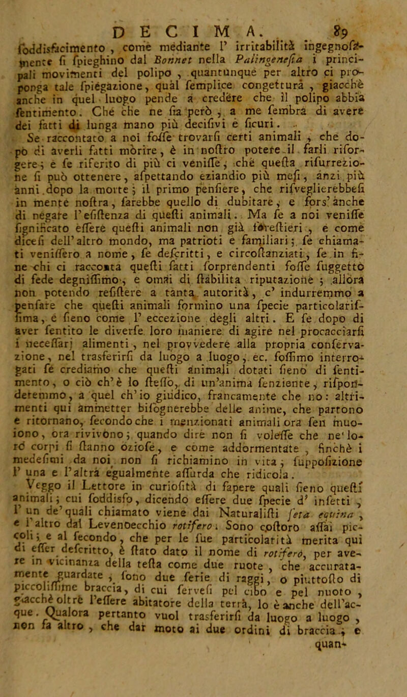 foddisftcimento , come mediante 1’ irritabilità ingegnofaf- mentc fi (pieghino dal Bor.net nella Paiingenejia i princi- pali movimenti del polipo , quantunque per altro ci pro- ponga tale fpiégazione, qual femplice congettura , giacché anche in quel luogo pende a credere che il polipo abbia fentimento. Che che ne fia però , a me fembrà di avere dei fatti di lunga mano più decifivi è ficuri. Se raccontatola noi foffe trovarli certi animali , che do- po di averli fatti morire, è in nofiro potere il farli rifor- gere; é fe riferito di più ci veniflè, '.che quella rifurrezio- ne fi può ottenere, afpettando eziandio più mefi, anzi più anni.dopo la morte 5 il primo penfiere, che rifveglierebbefi in mente noftra, farebbe quello di dubitare,' e fors’anche di negare l’efifienza di quelli animali. Ma fe a noi vernile lignificato elTere quelli animali non già fiVreltiéri , e come dicefi dell’altro mondo, ma patrioti e familiari ; fe chiama- ti venilfero a nome, fe delcritti, e circollanziati, fe in fi- ne chi ci racco»ta quelli fatti forprendenti folfe fuggettò di fede degniflìmo', e ornai di ftàbilita riputazione ; allóra non potendo refillere a tanta autorità, c’indurremmo a ^enfiare che quelli animali formino una fpecie particolarif- iìma, e fieno come 1’ eccezione degli altri. E fe dopo di aver fentito le diverfe loro maniere, di agire nel procacciarli i neceflàrj alimenti , nel provvedere alla propria conferva- zione, ne! trasferirfi da luògo a luogo, ec. folfimo interro- gati fé crediamo che quelli animali dotati fieno di fenti- mento, o ciò eh’è lo fiefiò,. di un’anima fenziente, rifpofi- deremmo, a quel ch’io giudico, francamente che no: altri- menti qui ammetter bifògnerebbe delle anime, che partono e ritornano, fecondoche i menzionati animali ora fen niuo- iono, ora rivivono; quando dirè non fi volétfe che ne'lo- rd corpi fi Hanno oziofe, e come addormentate , finché i medefitni da noi non fi richiamino in vita; l'uppofizione i’ una e l’altra egualmente alTurda che ridicola. Veggo il Lettore in curiofità di fapere quali fieno quelli animali; cui foddisfo, dicendo edere due fpecie d* infetti 7 1’ un de’quali chiamato viene dai Naturatili [età equina , e 1 altro dai Levenoecchio rotìfero. Sono c.ofioro alfai pic- coh; e al fecondo, che per le lue particolarità merita qui gì efier deferitto, è fiato dato il nome di rotrf'erò per ave- re in vicinanza della tefia come due ruote che accurata- mentf /r^Uar<Late ’• *on? ^ue ^er'e raggi > o piuttofio di piccolilfirne braccia, di cui fervefi pel cibo e pel nuoto , giacché oltre 1 elTere abitatore della terrà, lo è anche dell’ac- que. Uualora pertanto vuol trasferirfi da luogo 3 luogo , non fa altro 5 che dar moto ai due ordini di braccia \ e ' quan*