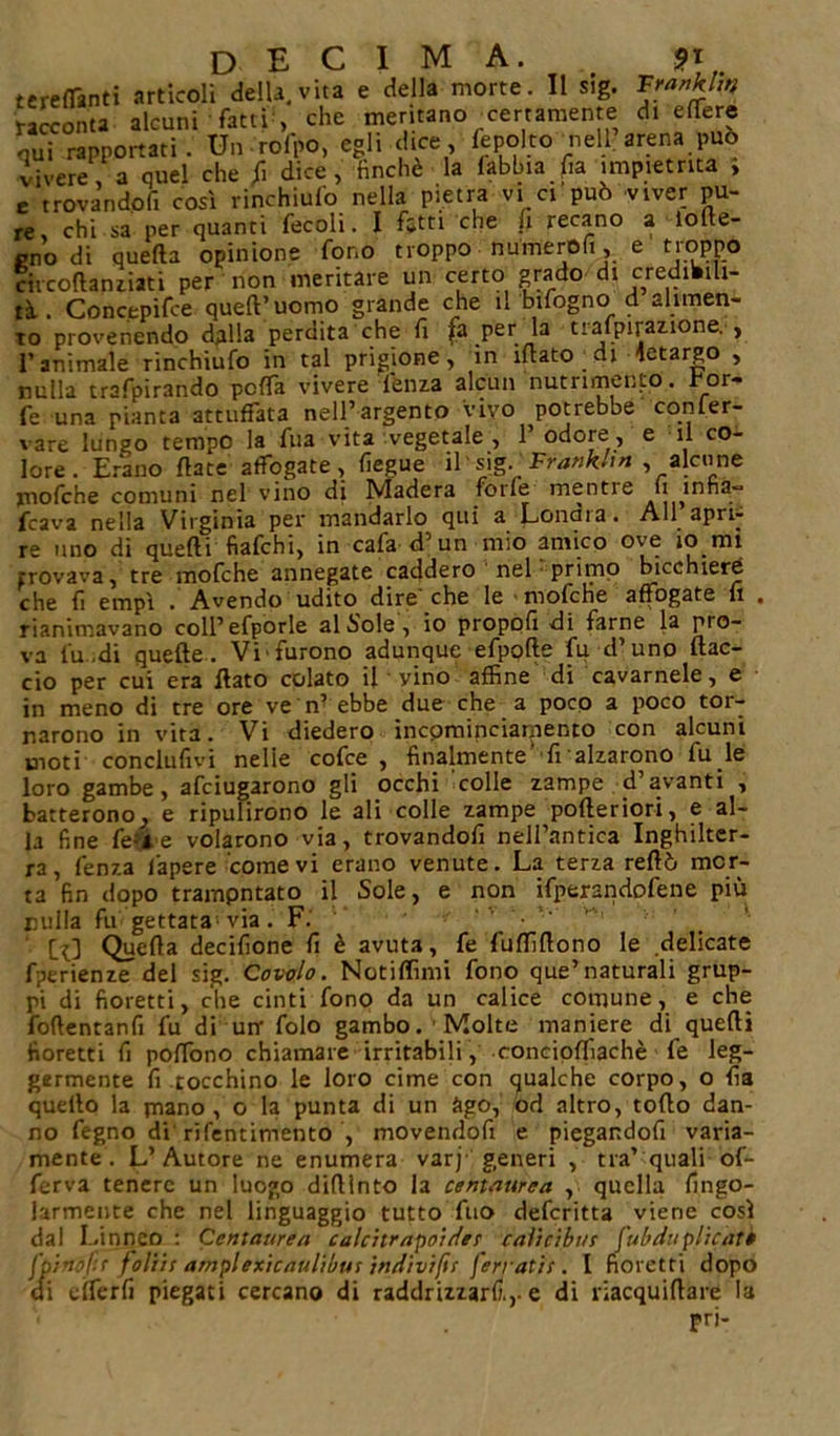 terebranti artìcoli della, vita e della morte. Il sig. Franklin racconta alcuni fatti , che meritano certamente dt efTere qui rapportati. Un rofpo, egli dice, fepolto nell arena può vivere Va quel che fi dice, finché la labbia fa impietrita , e trovandoli così rinchiulo nella pietra vi ci può viver pu- re, chi sa per quanti fecoli. I fitti che fi recano a lolte- cno di quella opinione fono troppo numerofi, e troppo circoflanziati per non meritare un certo grado di credibili- tà.. Concepire quell’uomo grande che il bifogno d alimen- to provenendo dalla perdita che fi fa perttafpiraz.ione. , l’animale rinchiufo in tal prigione, in filato di letargo , nulla trafpirando pcfTa vivere lenza alcun nutrimento, fior- fe una pianta arruffata nell’argento vivo potrebbe conler- vare lungo tempo la fila vita vegetale , 1’ odore , e il co- lore. Erano fiate affogate, fiegue il'sig. Frank*! n , alcune mofche comuni nel vino di Madera forfè mentre fi infia- lava nella Virginia per mandarlo qui a Lonara. All apri- re uno di quelli fiafchi, in cafa d'un mìo amico ove io mi provava, tre mofche annegate caddero nel primo bicchiere che li empì . Avendo udito dire' che le mofche affogate fi . rianimavano coll’efporle alcole, io propoli di farne la pio- va fu.di quelle. Vifurono adunque efpofte fu d’uno ftac- cio per cui era flato colato il vino affine di cavamele, e in meno di tre ore ve n’ ebbe due che a poco a poco tor- narono in vita. Vi diedero incpminciamento con alcuni moti conclulivi nelle cofce , finalmente’ fi alzarono fu le loro gambe, afciugarono gli occhi colle zampe d’avanti , batterono^ e ripulirono le ali colle zampe pofteriori, e al- la fine fe&amp;e volarono via, trovandoli nell’antica Inghilter- ra, fenza f'apere come vi erano venute. La terza reftò mor- ta fin dopo tramontato il Sole, e non ifperandofene più rulla fu gettata via. F. CO Quefla decifione fi è avuta, fe fuffiflono le delicate fperienze dei sig. Cavolo. Notiffimi fono que’naturali grup- pi di fioretti, che cinti fono da un calice comune, e che foflentanfi fu di urr folo gambo. Molte maniere di quelli fioretti fi poffono chiamare irritabili, concioffiachè fe leg- germente fi tocchino le loro cime con qualche corpo, o fia quello la piano, o la punta di un àgo, od altro, toflo dan- no fegno di rifentimento , movendofi e piegandofi varia- mente. L’Autore ne enumera varj generi , tra’ quali of- ferva tenere un luogo diflinto la centaurea , quella fingo- larmente che nel linguaggio tutto fuo deferitta viene così dal Linneo : Centaurea calcitratio'uìe? caVicìius fuhduplìcatt