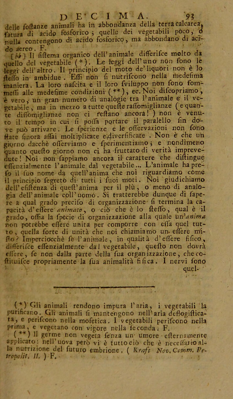 delle follante animali ha in abbondanza della terra calcarea, fatura di acido fosforico i quelle dei vegetabili poco, d nulla contengono di acido fosforico, ma abbondano di aci- do aereo. F. . ._ . . Il ftftema organico dell’animale differilce molto da quello del vegetabile (*). Le leggi dell’uno non fono le leggi dell’altro. Il principio del moto de’liquori non è lo delfo in ambidue . Edì non fi nutrirono nella rhedefima maniera. La loro nafeita e il loro fviluppo non fono fom- melfi alle medefime condizioni (**) , ec. Noi_ difeopriamo , è vero,- un gran numero di analogie tra l’animale e il ve- getabile , ma in mezzo a tutte quelle raflòmiglianze ( e quan- te diflomiglianze non ci rellano ancora ! ) non e venu- to il tempo in cui li poda portare il paialello fin do- ve può arrivare. Le Ipèrienze e le odervazioni non fono Hate finora aliai moltiplicate e.drverfificate . Non è che un giorno dacché oderviamo e fperimentiamo j e nondimeno quanto quello giorno non ci ha fruttato di verità impreve- dute ! Noi non Tappiamo ancora il carattere che diftingue elfenzialmente l’animale dal vegetabile... L’animale ha pre- fo il fuo nome da quell’anima che noi riguardiamo còme il principio fegretò di tutti i Tuoi moti. Noi giudichiamo dell’efiflenza di quell’anima per il più, o meno di analo- gia dell’animale coll’uomo. Si tratterebbe dunque di fape- re a qual grado predio di organizzazione fi termina la ca- pacità d’edere ani:nato, o ciò che è lo Hello, qual è il grado, odia la fpecie di organizzazione alla quale un 'anima non potrebbe edere unita per comporre con effa quel tut- to, quella forte di unità che noi chiamiamo un. edere mi- dò ? Imperciocché fe l’animale, in qualità d’edere fifico, difl’erifce elfenzialmente dal vegetabile, quello non dovrà edere, fe non dalla parte della fua organizzazione, checo- ftiuiifce propriamente la fua animalità fi fica. I nervi fono quel- ( *) Gli animali rendono impura l’aria, i vegetabili la purificano . Gli animali fi mantengono nell’aria deflogiflica- ta, e perifeono nella mofetica. I vegetabili perifeono nella prima, e vegetano con vigore nella feconda. F. ( ** ) U germe non vegeta fenza un- Umore edernamente applicato: hell’uova però vi è tuttociò che è ne ce (far io al- la nutrizione del futuro embrione. ( Krnft Nov, Cetnrn. /-V- tropolit. II. ) F. . ;