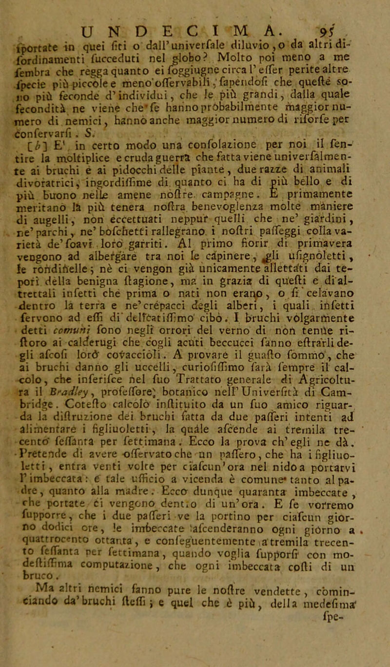 iportate in quei liti o dall’univerfale diluvio , o da altri di- fordinamenti fucceduti nel globo? Molto poi meno a me fembra che regga quanto ei foggiugne circa Peter perite altre lpecie più piccole e meno'olTervabili ,'fapéndófi che quefte so- no più feconde d’individui, che le più grandi, dalla quale fecondità ne viene che'fe hanno probabilmente maggior nu- mero di nemici, hanno anche maggior numero di riforfe per Confervarfi . S, [£] E' in certo modo una confolazione per noi il fen- tire la moltiplice e cruda guerra che fatta viene univerfalmen- te ai bruchi e ai pidocchi delle piante, due razze di animali divoratrici, ingordiffime di quanto ci ha di più bello e di più buono nelle amene nodre. campagne. È primamente meritano la più tenera nodra benevoglenza molte maniere di augelli, non eccettuati neppur quelli che ne’ giardini, ne’parchi,, ne’bofcfietti rallegrano i nodri patteggi colla va- rietà de’foavi loro garriti. ÀI primo fiorir di primavera vengono ad albergare tra noi le capinere, ^gli ufignóletd , le roùdiùelle; nè ci vengon già unicamente allettati dai te- pori dèlia benigna ftagione, ma in grazia di quelli e di al- trettali infetti che prima o nati non erano, o fi celavano dentro la terra e ne’crépacci degli alberi, i quali infetti fervono ad etti di' delfèatiffimo' cibò. I bruchi volgarmente detti comuni fono negli orrori del verno di non tenne ri- ftoro ai calderugi che cogli acuti beccucci fanno ellràrli de- gli afcofi lorò covaccioli. A provare il guado fommo, che ai bruchi danno gli uccelli, curiofilfimo farà Tempre il cal- colo, che inferifce nel fuo Trattato generale di Agricoltu- ra il Bradley, profettoreì botanico nell’Uni ver liti di Cam- bridge. Cotedo calcolò indituito da un fuo amico riguar- da la didruzione dei bruchi fatta da due pafferi intenti 2d alimentare i figliuoletti, la quàle afcende ai tremila tre- cento feflanra per fettimana. Ecco la prova ch’egli ne dà. Pretende di avere -ottervatoche un patterò, che ha i figliuo- letti, entra venti volte per ciafcun’ora nel nidoa portarvi rimbeccata: e tale ufficio a vicenda è comune* tanto al pa- dre, quanto alla madre. Ecco dunque quaranta imbeccate, che portate ci vengono dentto di un’ora. E fe vorremo fupporre, che i due patteri ve la portino per ci alcun gior- no dodici ore, le imbeccate lafcenderanno ogni giórno a quattrocento ottanta, e confeguen temente a tremila trecen- to fettànta per fettimana, quando voglia fupporfi con mo- dediffima computazione, che ogni imbeccata codi di un bruco. Ma altri nemici fanno pure le nodre vendette , comin- ciando da’ bruchi fteffi ; e quel che è più, della medefima' fpe-