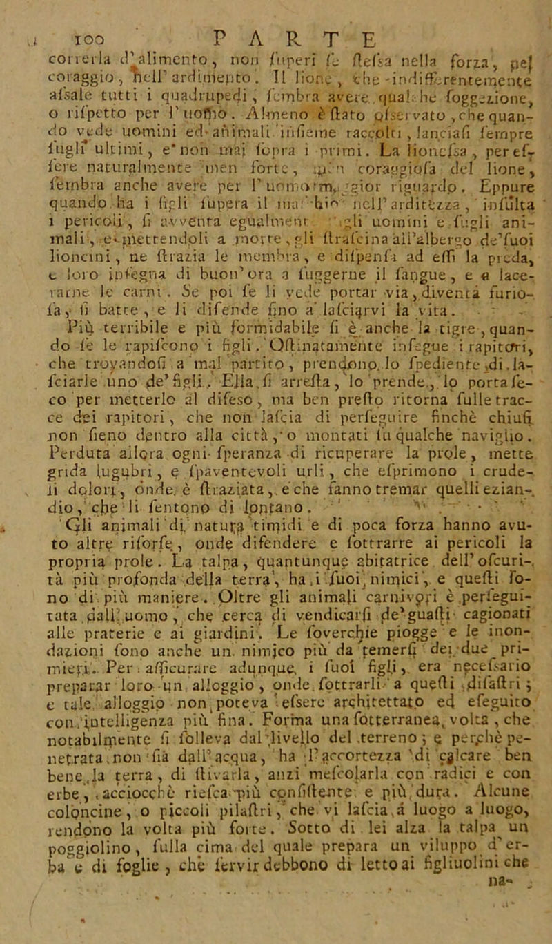 correrla d’alimento, non lupe ri A Aefsa nella fona, pef coraggio , nell’ ardì.djepto Il bone , che-indidbrentemente alsale tutti i quadrupedi, /umbra avere, qual; he foggeiione, 0 rii petto per 1’ uofiio. Almeno è flato pfiei vato ,che quan- do vede uomini ed-animali 'inficine raccolti , lanciali fernpre lugli ultimi, e*non mai (òpra i primi. La lioncfsa, peref- lere naturalmente meri forte, ipén coraggjcjfa del lione, fembra anche avere per 1’ uomotm,; jgior riguardo. Eppure quando ha i figli lupera il mu '-hin nell’arditézza inlulta 1 pericoli, fi avventa egualmem gli uomini e lugli ani- mali, e*-f.netrendoli a morte , gli drafeina all’albergo de’fuoi lioncini, ne diaria le membra, e dilpenl'r ad edì la piada, c loro inlegna di buon’ora a fùngerne il l'angue, e « lace- rarne le carni. Se poi le li vede portar via, diventa limo- la, li batte, e li difende fino a lafci^rvi la vita. Più ten ibile e più formidabile li è anche la tigre , quan- do le le rapilcono i figli. 'Odmatainentc infegue i rapitori, ■ che trovandoli a mal partito, prendono, lo fnediente &gt;di. la- feiarie uno de’figli . Ella.fi arreda, lo prende., lo portafe- co per metterlo al difeso, ma ben predo ritorna dille trac- ce dei rapitori, che non lafcia di perfeguire finché chi ufi non fieno dentro alla città, o montati fu qualche naviglio. Perduta allora ogni- fperanza di ricuperare la prole, inette grida lugubri, e fpaventevoli urli, che el'primono i crude- li dolori , ónde, è /Iraiiata, é che fanno tremar quelli ezian- dio, che li lentonp di fontano. V'v • • -• Gli animali dii natuj-fj tin^idi e di poca foria hanno avu- to altre riforfè , onde difendere e fottrarre ai pericoli la propria prole. La talpa, quantunque abitatrice dell’ofcuri-, tà più profonda della terra’, ha ,i fuoi , nimici, e quedi fo- no di più maniere. Oltre gli animali carnivori è .perfegui- tata.palli uom.o,’ che cerca di vendicarli fle*guaQj- cagionati alle praterie e ai giardini, Le foverchie piogge e le inon- dazioni fono anche un. nimjco più da ^temerG dei due pri- mieri. Per. adìcurare adunque, i luoi figli,, era necefi-ario preparar loro- un alloggio, onde, fottrarli a quedi dilaftri j e tale alloggio non poteva efsere architettato ed efeguito con.intelligènza più’fina. Forma una fotterranea, volta , che notabilmente fi fòlleva dal’livello del .terreno ; e per.chè pe- netrata, r.onfià dall’acqua, ha l’accortezza'di calcare ben bene,la terra , di divaria, anzi mefcolarla con radici e con erbe acciocché riefea-più confidente e più. dura. Alcune coloncine, o piccoli piladri che vi lafcia à luogo a luogo, rendono la volta più forte. Sotto di lei alza la talpa^ un poggiolino, falla cima del quale prepara un viluppo d'er- ba e di foglie, che i’erv ir debbono di letto ai figliuoiini che