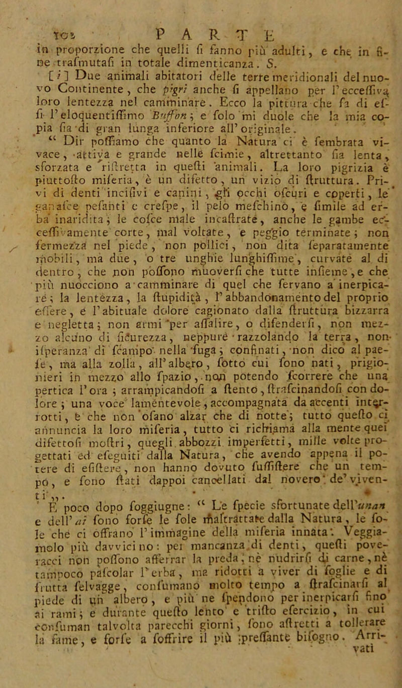 in proporzione che quelli fi fanno più adulti, e che in fi- ne trafmutafì in totale dimenticanza. S. [ i 1 Due animali abitatori delle terre meridionali del nuo- vo Continente, che pigri anche fi appellano per /eccellivi loro lentezza nel camminare. Ecco la pittura che fa di el- fi l’eloquentilfimo Buffon, e folo mi duole che la mia co- pia fia di gran lunga inferiore all’ originale . “ Dir polliamo che quanto la Natura ci è fembrata vi- vace , 'attiva e grande nelle fcimie, altrettanto fia lenta, sforzata e ’ridretta in quelli animali. La loro pigrizia è piuttoflo miferia, è un difetto, un vizio di bruttura. Pri-# vi di denti incilìvi e canini , gli occhi ofcuri e coperti, le’ ganafce pefahti c crefpe, il pelo mefchinó, e limile ad er- ba inaridita; le cofce male incaflrate, anche le gambe ec- cedi'amente corte, mal voltate, e peg'gio terminate ; non fermezza nel piede, non pollici, non dita feparatamente mobili, ma due, o tre unghie lunghiflìme , curvate al di dentro, che non pòflòpo muoverli che tutte inlìeme,e che più nuocciono a camminare di quel che fervano a inerpica- le ; la lentezza, la dupidità , P ahbandonaménto del proprio edere, e Pabituale dolore cagionato dalla druttiira bizzarra e negletta ; non armi‘per alfalire, o difenderfi, non mez- zo alcuno di lìdurezza, neppure • razzolando la terra, non- ifperanza' dì fcanipo'- nella ‘fuga ; confinati, non dico al pae- i'e, ma alla zolla, all’albero, fotto cui fono nati, prigio- nieri in mezzo allo fpazio,nan potendo /correre che una pertica l’ora ; arrampicatidofi a dento, ftrafcinandofi con do- lore ; una voce lamentevole , accompagnata da accenti inter- rotti, fc che non’ofano alzar che di notte'; tutto quello cì annuncia la loro miferia, tutto ci richiama alla mente quei difetto!! moftri, quegli abbozzi imperfètti, mille volte pro- gettati ed efcguiti dalla Natura, che avendo appena il po- tere di elìdere, non hanno dovuto fuflidere che un tem- po, e fono dati dappoi cancellati dal novero ’ de’viven- ti'. ’ • ' E poco dopo foggiugne: “ Le fpecie sfortunate àeWunan e dell’ ai fono forfè le fole iftaftràttate dalla Natura, le fo- le che ci offrano l’immagine della miferia innata'. Veggia- molo più davvicino: pei mancanza di denti, quedi pove- racci non polfono afferrar la preda j nè nudrirfi di carne, nè tampoco palcolar Perba, ma ridotti a viver di foglie e di frutta felvagge, confumano molto tempo a drafcinarfi al piede di un'albero, e più ne fpendono per inetpicarfi fino ai rami; e durante quedo lento e trifto efercizio, in cut confuman talvolta parecchi giorni, fono adretti a tollerare la fame, e forfè a foffrire il più ^predante bifogno. Arri- vati