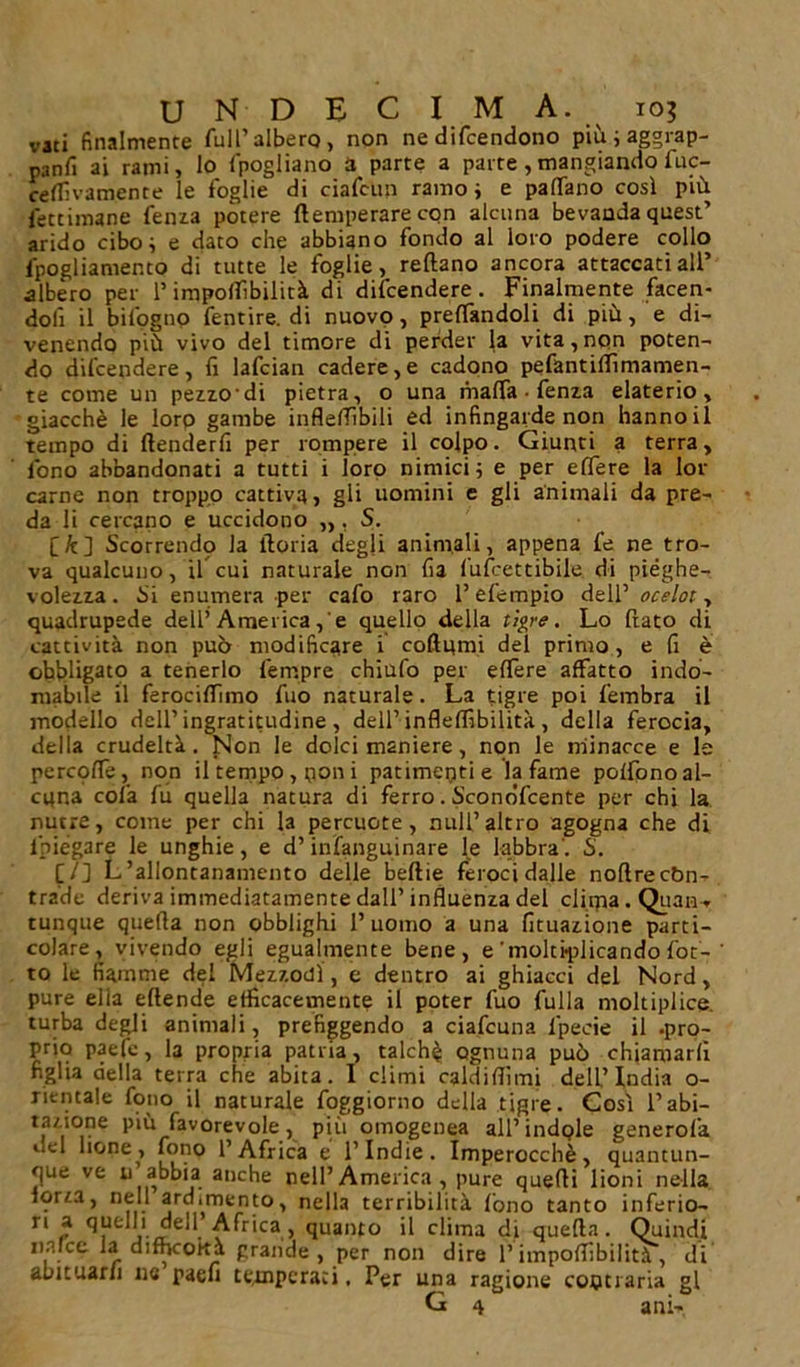 vati finalmente full’albero, non ne difendono più ; aggrap- pa n fi ai rami, lo fpogliano a parte a parte ,mangiando fuc- cellìvamente le foglie di ciafcun ramo j e padano così più letamane Tema potere (temperare con alcuna bevanda quest’ arido cibo ; e dato che abbiano fondo al loro podere collo fpogliamento di tutte le foglie, reftano ancora attaccati all’ albero per l’impodìbilità di difendere. Finalmente facen- doli il bifogno fentire. di nuovo, predandoli di più, e di- venendo più vivo del timore di perder la vita,non poten- do difendere, fi lafcian cadere,e cadono pefantilfimamen- te come un pezzodi pietra, o una malfa • fenza elaterio, giacché le loro gambe infledibili ed infingarde non hanno il tempo di flenderfi per rompere il colpo. Giunti a terra, fono abbandonati a tutti i loro nimici; e per edere la Id- earne non troppo cattiva, gli uomini e gli animali da pre- da li cercano e uccidono „, S. [ft] Scorrendo la ftoria degli animali, appena fe ne tro- va qualcuno, ifcui naturale non fia fufeettibile di pieghe- volezza . Si enumera per cafo raro l’efempio dell’ ocelot, quadrupede dell’ America,'e quello della tigre. Lo (lato di cattività non può modificare 1 codumi del primo, e fi è obbligato a tenerlo Tempre chiufo per edere affatto indo- mabile il ferocidimo fuo naturale. La tigre poi fembra il modello dell’ingratitudine, dell’infledibilità, della ferocia, della crudeltà. Non le dolci maniere , non le minacce e le percpde, non il tempo, poni patimenti e la fame pedono al- cuna cola fu quella natura di ferro. Sconòfcente per chi la nutre, come per chi la percuote, nuli’altro agogna che di lbiégare le unghie, e d’infanguinare [e labbra'. S. [/] L’allontanamento delle beftie feroci dalle nodrecon- trade deriva immediatamente dall’influenza del clima. Qua-n-* tunque quefla non obblighi l’uomo a una fituazione parti- colare, vivendo egli egualmente bene, e'moltiplicando (òt- to le fiamme del Mezzodì, e dentro ai ghiacci del Nord, pure ella edende efficacemente il poter fuo Culla moltiplice. turba degli animali, prefiggendo a ciafcuna l'pecie il .pro- prio paefe, la propria patria, talchi ognuna può chiamarli figlia della terra che abita. I climi caldi (lì mi dell’India o- rientale fono il naturale foggiorno della tigre. Così l’abi- tazione più favorevole, più omogenea all’indole generofa del bone, fono l’Africa e l’Indie. Imperocché, quantun- que ve u abbia anche nell’ America , pure quefli lioni nella (orza, nell ardimento, nella terribilità fono tanto inferio- ri a quelli dell Africa, quanto il clima di quefla. Quindi iialce la difficoltà grande, per non dire l’impoflibilità, di abituarli ne paefi temperaci, Per una ragione contraria gl