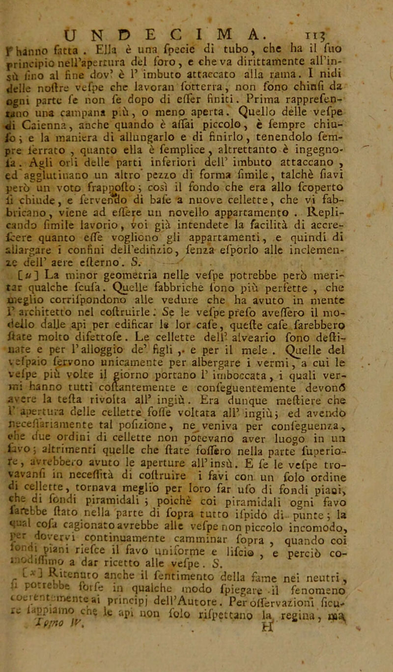 phanno fatta . Ella è una fpecie di tubo, che ha il fuo principio nell’apertura del foro, e che va dirittamente all’in- sù lino al fine dov’ è 1’ imbuto attaccato alla rama. I nidi delle nodre vefpe che lavorali lotteria, non fono chinfi da ogni parte fe non fe dopo di elfer finiti. Prima rapprefen- rano una campana p;ù, o meno aperta. Quello delle vefpe di Caienna, anche quando è aliai piccolo, è fempre chiù- ibi e la maniera di allungarlo e di finirlo, tenendolo fem- pre ièrrato , quanto ella è femplice , altrettanto è ingegno- la . Agli orli delle parti inferiori dell’ imbuto attaccano , ed agglutinano un altro pezzo di forma fimile, talché flavi però un voto frapjmdo 3 così il fondo che era allo fcoperto li chiude, e fervendo di baie a nuove cellette, che vi fab- bricano , viene ad edere un novello appartamento . Repli- cando fimite lavorio, voi già intendete la facilità di accre- fcere quanto effe vogliono gli appartamenti, e quindi di allargare i confini deH’edihzio, fenza efporlo alle inclemen- ze dell’ aere ederno. S. [»] La minor geometria nelle vefpe potrebbe però meri- tar qualche fcufa. Quelle fabbriche fono più perfette , che meglio corrilpondono alle vedure che ha avuto in mente 1’ architetto nel coftruirle : Se le velpe prefo aveffero il mo- dello dalie api per edificar ls lor cale, quelle cafe farebbero dace molto difettofe. Le cellette dell’ alveario fono defti- nate e per l’alloggio de’ figli ,. e per il mele . Quelle del vefpaio fervono unicamente per albergare i vermi, a cui le velpe più volte il giorno portano 1’ imboccata, i quali ver- mi hanno tutti collantemente e confeguentemente devonfl avere la teda rivolta all’ ingiù. Era dunque mediere che 1’ apertura delle cellette folle voltata all’ ingiù 3 ed avendo nscedàriamente tal pofizione, ne veniva per confeguenza, che due ordini di cellette non potevano aver luogo in un Evo; altrimenti quelle che date fodero nella parte l’uperio- re, avrebbero avuto le aperture all’insù. E fe le velpe tro- vavanfi in neceflìtà di codruire i favi con un lolo ordine di cellette, tornava meglio per loro far ufo di fondi piaci, che c.i fondi piramidali 3 poiché coi piramidali ogni favo farebbe dato nella parte di fopra tutto ilpido di punte; la qual cofa cagionato avrebbe alle vefpe non piccolo incomodo, per dovervi continuamente camminar fopra , quando coi londi piani riefee il favo uniforme e lifeio e perciò co- modiHimo a dar ricetto alle vefpe. S. Rncnuto anche il lentimento della fame nei neutri, li potrebbe forfè in qualche modo fpiegare -il fenomeno coeient mente ai principi dell’Autore. Per odèrvazionì licu- rc ‘l* uon rifpettano la, regina, ua;\