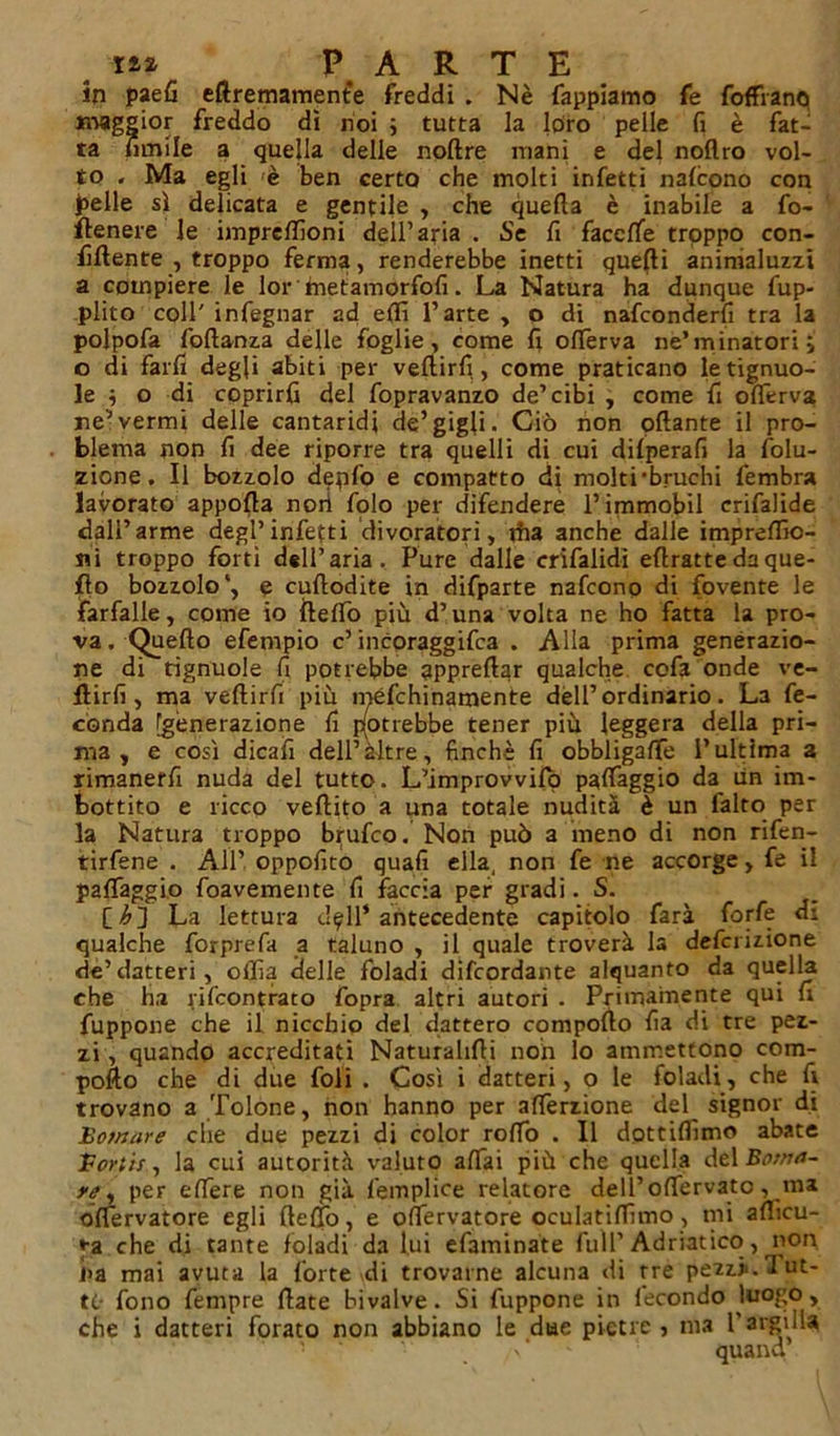 in paefi eftremamente freddi . Nè Tappiamo fe foffranq maggior freddo di noi ; tutta la loro pelle fi è fat- ta limile a quella delle noftre mani e del nollro vol- to . Ma egli è ben certo che molti infetti nafcono con pelle sì delicata e gentile , che quella è inabile a fo- ftenere le imprellìoni dell’aria . Se fi faccfife troppo con- fillente , troppo ferma, renderebbe inetti quelli animaluzzt a compiere le lor fnetamorfofi. La Natura ha dunque fup- plito coll' infegnar ad etti l’arte , o di nafconderfi tra la polpofa foftanza delle foglie, come li olferva ne’minatori; o di farli degli abiti per veftirfi, come praticano letignuo- ]e ; o di coprirli del fopravanzo de’cibi , come fi olferva ne’vermi delle cantaridi de’gigli. Ciò non ottante il pro- blema non fi dee riporre tra quelli di cui dilperafi la folu- zione. Il bozzolo depfo e compatto di molti •bruchi fembra lavorato apporta noti folo per difendere l’immobil erifalide dall’arme degl’infetti divoratori, dia anche dalle impreflìc- ni troppo forti dell’aria. Pure dalle crifalidi ettratte da que- llo bozzolo1, e cuflodite in difparte nafcono di fovente le farfalle, come io ftelfo più d’una volta ne ho fatta la pro- va . Quello efempio c’incoraggifca . Alla prima generazio- ne di tignuole fi potrebbe apprettar qualche cofa onde ve- nirli, ma veftirfi più méfchinamente dell’ordinario. La fe- conda [generazione fi potrebbe tener più leggera della pri- ma , e così dicafi dell’altre, finché fi obbligalfe l’ultima a rimanerli nuda del tutto. L’improvvifò palfaggio da un im- bottito e ricco veftito a una totale nudità è un falto per la Natura troppo brufeo. Non può a meno di non rifen- tirfene . All’ oppofito quali ella, non fe ne accorge, fe il palfaggio foavemente fi faccia per gradi. S. La lettura dall’antecedente capitolo farà forfè di qualche forprefa a taluno , il quale troverà la definizione eie’datteri, oilìa delle foladi difeordante alquanto da quella che ha rifeontrato fopra altri autori . Primamente qui fi fuppone che il nicchio del dattero comporto fia di tre pez- zi , quando accreditati Naturalirti non lo ammettono com- porto che di due foli . Così i datteri, o le foladi, che fi trovano a Tolone, non hanno per alferzione del signor di Bo/nare che due pezzi di color rolfo . Il dottiffimo abate Fortif -, la cui autorità valuto affai più che quella del Battia- te, per ettere non già femplice relatore dell’offervato, ma oflervatore egli ttelfo, e offervatore oculatiffimo, mi afficu- ♦•a che di tante foladi da lui efaminate full’Adriatico, non i&gt;a mai avuta la forte di trovarne alcuna di tre pezzi.lut- ti- fono Tempre fiate bivalve. Si fuppone in fecondo luogo, che i datteri forato non abbiano le due pietre , ma l’argilla quand