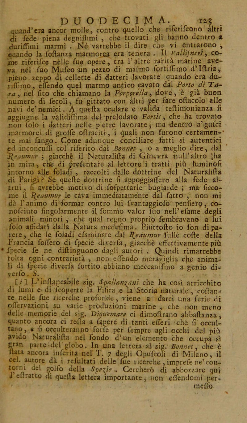 quand’era ancor molle, contro quello che riferifcono altri di fede piena degnifiimi , che trovati gli hanno déntro a duriffhni marmi . Nè varrebbe il dire ciie vi entrarono y quando la follanza marmorea era tenera . Il Val,lijneri, co- me riferifce nelle fue opere, tra l’altre rarità marine ave- va nel fuo Mufeo un pezzo di marmo fortilfimo d’Uria, pieno zeppo di cellette di datteri lavorate quando era du- riamo, effondo quel marmo antico cavato dal Porto di Ta- ra , nel lito che chiamano la Porporella y dove, e già buon numero di fecoli, fu gittato con altri per fare oflacolo alle navi de’nemici. 4 quella oculare e valida teflimonianza fi aggiugne la validillìma del prelodato Fonte, che ha trovato non i'olo i datteri nelle pietre lavorate, ma dentro a’gufci marmorei di grolle oftraciti, i quali non furono certamen-- te mai fango. Come adunque conciliare fatti sì autentici pd inconculfi cól riferito dal Bonnet , o a meglio dire, dal Pjaumur ; giacché il Naturalilìa di Ginevra nuli’altro iha in mira, che di prefentaie al lettore i tratti più filmi noli intorno alle fòladi , raccolti dalle dottrine del Naturalilìa di Parigi? Se quelle dottrine fi appoggialfero alla fede al- trui, fi avrebbe motivo di l'ofpettarle bugiarde ; ma ficco- me il Pjaumur le cava immediatamente dal fatto , non mi dà l’animo di formar contro lui fvantaggiofo penfiero, co- nofciuto fingol3rmente il. fomnio valor fuo nell’efame degli animali minori , che qual regno proprio fembravano a lui folo affidati dalla Natura medesima. Piuttollo io fon di pa- rere, che le foladi efnminare dal Fjeaumur fulle colle della Francia folfero di fpecie diverfa, giacché effettivamente più • fpecie fe ne dillinguono dagli autori . Quindi rimarrebbe tolta ogni contrarietà , non etfendo meraviglia che anima- li di fpecie diverfa fortito abbiano meccanifmo a genio di- yerfo. S. 1 [:] E’inllancabile sig. Spallanzani che ha così arricchito di lumi e di fcoperte la Filìca e la Storia naturale , collan- te nelle fue ricerche profonde , viene a darci una ferie di olfervazioni su varie produzioni marine , che non meno delle memorie del sig. Biquìmare ci dimoftrano abballanza , quanto ancora ci rolla a lapere di tanti elferi che lì occul- tano, a fi occulteranno forfè per Tempre agli occhi del più avido Naturalilìa nel fondo d’un elemento che occupa sì gran parte del globo. In una lettera al sig. Bonnet, che è fiata ancora inferita nel I\ 7 degli Opufcoli di Milano, il cel. autore dà i refultati delle fue ricerche , imprefe ne’ con- *®rill golfo della Specie . Cercherò di abbozzare qui I eflratto di quella lettera importante, non effendomi per- ■ melfo