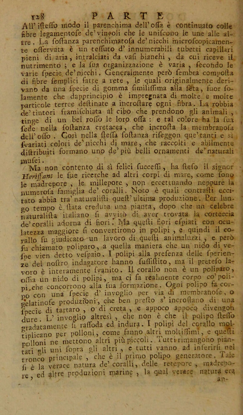 All’ ifleffo modo il parenchima dell’offa è continuato colle fibre legamentofe de’vincoli che le unifcono le une alle al- tre. La fortanza parenchiiyiatofa de’nicchi microfcopicamen- te oflervata è un teffuto d’ innumerabili tubetti capillari pieni di aria, intralciati da vafi bianchi , da cui riceve il nutrimento ; e la l’uà organizzazione è varia , fecondo le varie fpecie. de’nicchi. Generalmente però fembra comporta, di fibre {empiici fatte a rete , le quali originalmente deri- vano da una fpecie di gomma fimiliffima alla féta, fuor fo- lamente che dapprincipio è impregnata di molte e molte particole terree dellinate a incroftare ogni fibra. La robbia de’ tintori framifchiata al cibo che prendono gli animali , tinge di un bel roffo le loro offa : e tal colore ha la firn fede nella fortanza cretacea, che ipcrofta la membranosi deli’offo . Così nella rteffa fortanza rifeggon que’tant.i e si {Variati colori de’nicchi di mare, che raccolti e abilmente diftribuiti formano uno de’più belli ornamenti de’naturali snufei. Ma non contento di sì felici fucceffi, ha ftefo il signor Herijfartt le foie ricerche ad altri corpi di mare, come fony le madrepore , le millepore , non eccettuando neppure la r.umerofa famiglia de’ coralli. Noto è quali contrarti ecci- tato abbia tra’ naturalifti quell’ultima produzione. Per lun- go tempo è fiata creduta una pianta, dopo che un celebre naturalifta italiano fi avvisò di aver trovata la corteccia de’ coralli adorna di fiori .* Ma quarti fiori efpiati con ocu- latezza maggiore fi convertirono in polipi , e quindi il co- dilo fu giudicato un lavoro di quefti animaluzzi , e però fu chiamato poliparo, a quella maniera che un nido di ve- fpe vien detto vefpaio. I polipi alla prefenza delle fperien- ze del noftro indagatore hanno fuflìrtito, ma il pretefo la- voro è interamente Lenito. 11 corallo non è un poliparo, offa un nido di polipi, ma ci fa realmente corpo co’poli- pi che concorrono alla fua formazione. Ogni polipo fa cor- po con una fpecie d’ invoglio per via di membranole, o gelatinofe produzióni, che ben predo s’ incroftano di una fpecie di tartaro , o di creta , e appoco appocq divengoh dure L’ invoglio altresì , che non è che il polipo fteffo ondatamente A raffoda ed indura. I polipi del corallo mol- tiplicano per polloni, come fanno altri moltiffuni, e quelli polloni ne mettono altri più piccoli. Tutti rimangono pian- tati ®li uni l'opra gli altri , e tutti vanno ad inferirli nel tronco principale , che è il primo polipo generatore Tale fi è la verace natura de’ coralli, delle retepore , madrepo- ,.e p'ì altre produzioni marine , la qual verace natura era