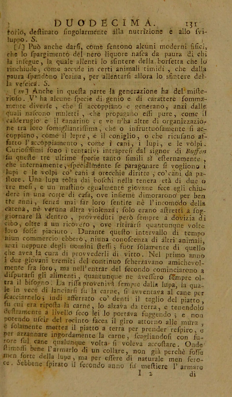 torio, deftinato fingolarménte alla nutrizione e allo fvi- luppo. S. . i [/] Può anche darfi, còme fentono alcuni moderni filici, che lo fpargimento del nero liquore nafca da paura di chi la inlègue, la quale allenti lo sfintere della bolletta che lo rinchiude j cóme accade in certi animali timidi , che dalla paura fparldóno l’orina, per allentarli allora lo sfintere del- la ve'cica'. 5. » [«3 Anche in quella parte là generazione ha del'milte- riof'o. .V’ ha alcune fpecie di genio e di carattere fomma- mente dicerie , che fi accoppiano e generano, anzi dalle q'uaii nafcono muletti , che propagano elfi pure, come il calderugio e il tanarine ; e ve rr’ha altre di organizzazior r.e tra loro fomigliantilTìma, che o infruttuol'amente fi ac- coppiano, còme il lepre, è il coniglio, o che ricufano af- fatto Paccoppiamento , come ì cani, i lupi, e le volpi. Curioliflìmi fono i tentativi intraprefi dal signor di Buffon lu quelle tre ultime Ipecie tanto limili si ellernamente , che internamente,-l'peòiàlménte fe paragonare fi vogliono i lupi e le volpi co’ cani a orecchie diritte , co’cani da pa- llore . Una lupa tolta dai feolchi nella tenera età di due o tre meli , e un maltìno egualmente giovane fece egli chiu- dere in una certe di cala, ove inficine dimorarono' per ben tfe anni, lènza mai far loro ferì ti re nè l’incomodo della catena, nè veruna altra violenzd; folo erano allretti a fog- giornare là dentro , provveduti però Tempre a dovizia di cibo, oltre a un ricovero , ove ritirarli quantunque volte loio foffe piaciuto . Durante quello intervallo di tempo Jiiun commercio ebbero , niuna conofcenza di altri animali anzi neppure degli uomini (beffi ; fuor folamence di quello qhe avea la cura di provvederli di vitto. Nel primo anno i due giovani eremiti del continuò fcherzavano amichevol- mente fra lóro, ma nell’entrar del fecondo cominciarono a difpurarfi gli alimenti , quantunque ne avellerò l^mpre ol- tra il bifogno. La riffa provenivi Tempre dalia lupa, la qua- le in vece di lanciarli fu la carnè, fi avventava al cane per /cacciameloj indi afferrato co’ denti il taglio del piatto ni cui era ripolla la carnet, lo alzava da terra, c tenendolo iltf.ramtnre a livello feco lei lo portava fuggendo ; e non potendo ulcir del recinto Iacea il giro attorno alle mura e lolamente mettea il piatto a terra per prender refpiro, e per azzannare ingordamente la carne, lcacdiandofi con fu- rore lui cane qualunque volta fi volevaaccollare. Onde 1,1bi;nf 1 armarlo di un collare, non già perchè fbffe àrien forte della lupa, ma per elTere di naturale men fero- ce . òebbene Ipirato il fecondo anno fa' melliere 1’ armare Il di