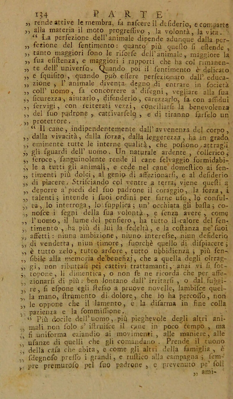 j, rende attive le membra, fa nafcers il dtfiderio, e comparte ,, alla materia il moto progredivo , la volontà, la vira. “ La perfezióne dell’animale dipende adunque dalla per- ii fezione del fentimento: quanto più quello li eftende , ,, tanto maggiori fono le riforfe dell’animale, maggiore la 5, fua efiflenza, e maggiori i rapporti che ha col rimanen- „ te dell’univerfo. Quando poi il fentimento ù delicato „ e fquilìto , quando può edere perfeziqnaro dall’ educa- „ zione , 1’ animale diventa- degno di entrare in focietà , ,, coll’ uomo, fa concorrere a’ difegni , vegliare alla fua ,, ficurezza, aiutarlo, difenderlo, carezzarlo, {'a con aflìdui ,, fervigi, con reiterati vezzi, conciliar^, la benevolenza ,, del fuo padrone cattivarfelq , e di tiranno farfelo un ,, protettore. “ Il cane, indipendentemente dall’avvenenza del corpo, ,, dalla vivacità, dalla forza, dalla leggerezza , ha in grado s, eminente tutte le interne qualità, che pofsono . attragli gli {guardi dell’ uomo. Un naturale ardente , collerico* „ feroce, fanguinolente rende il cane felvaggio formidabi- le a tutti gli animali, e cede nel cane domeftico ai fen- „ timenti più dolci, al genio di affezionarli, e al defiderio „ di piacere. Strifciando col ventre a terra, viene quelli a ,, deporre a’piedi del fuo padrone il coraggio, la forza, i. ,, talenti j intende i fuoi ordini per farne ufo, lo conful- ,, tra, lo interroga, lo fupplica; un’ occhiata gli bada j co- nofce i legni della fua volontà , e lenza avere , come ,, l’uomo, il lume del penfiero, ha tutto il calore del fen- ,, timento , .ha più di lui la fedeltà, e la coflanza ne’fuoi yt affetti: niuna ambizione, niuno intercise, niun defiderio ,, di vendetta, niun timore, fuorché qpeJio di difpiacere ; ,, è tutto zelo, tutto ardore , tutto ubbidienza ; più fen- ,, libilo alla memoria de’benefizj, che a quella degli olrrag- ,, gi, non ributtali pei cattivi trattamanti, anzi vi fi fot- j, topone, li dimentica, o non fe ne ricorda che per afife- zionarfi di più; ben lontano dall’ irritarli , o dal fuggi- ,, re, fi efpone egli llefso a pruove novelle, lambifce quel- „ la mano, ftrumento di, dolore, che io ha percoffb, non ,, le oppone che il lamento, e la difarrna in fine colla , pazienza e la fommiffìone, “ Più docile dell’uomo, più pieghevole degli altri ani- mali non folo s’ iltmifce il c^ne in poco tempo , ma fi uniforma eziandio ai movimenti , alle maniere, alle ufanze di quelli che gli comandano . Prende il tuono 7, della caia ch^ abita, e come gli altri della famiglia , è 7 fdegncfo pretro i grandi, e rullico alla campagna ; lem-’ . ' pre preinutofo pel luo padrone , c prevenuto pe’ foli „ ami-