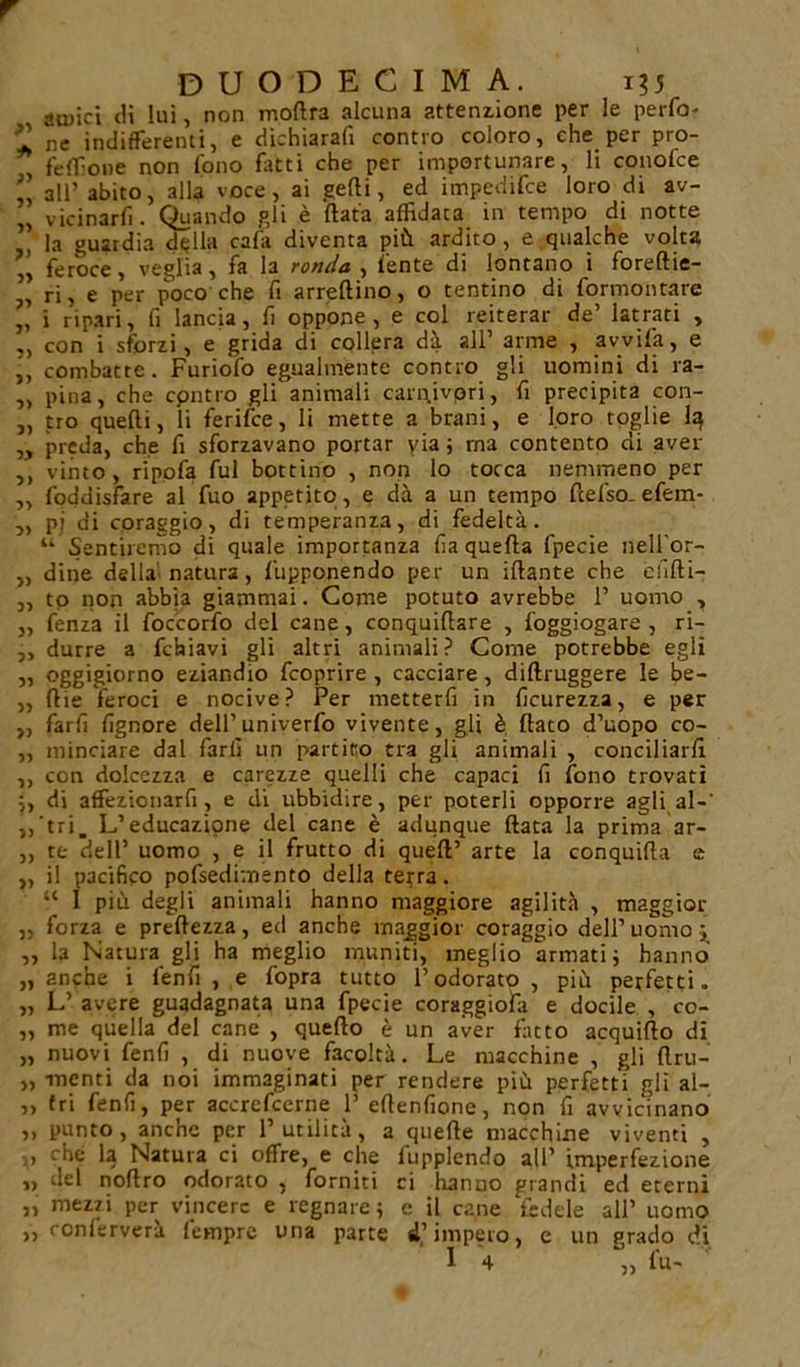 3&gt; amici di lui, non modra alcuna attenzione per le perdo- ’l ne indifferenti, e dichiarafi contro coloro, che per pro- fedìone non Tono fatti che per importunare, li conofce ” all’ abito, alla voce, ai gedi, ed impedire loro di av- „ vicinarfi. Quando gli è (lata affidaca in tempo di notte ” la guardia della cala diventa più ardito, e qualche volta „ feroce, veglia, fa la ronda , l'ente di lontano i foreftie- „ ri, e per poco che fi arredino, o tentino di formontare ,, i ripari, fi lancia, fi oppone, e col reiterar de’ latrati , ,, con i sforzi, e grida di collera dà all’ arme , avvila, e j, combatte. Furiofo egualmente contro gli uomini di ra- „ pina, che cpntro gli animali carnivori, fi precipita con- „ tro quelli, li ferifce, li mette a brani, e loro toglie la „ preda, che fi sforzavano portar yia ; ma contento di aver ,, vinto, ripofa fui bottino , non lo tocca nemmeno per ,, foddisfare al fuo appetito, e dà a un tempo fcefso-efem- u Sentiremo di quale importanza fia quella fpecie nell'or- „ dine della natura, fupponendo per un illante che elifli- „ to non abb'ta giammai. Come potuto avrebbe 1’ uomo , fenza il foccorfo del cane, conquillare , foggiogare , ri- durre a febiavi gli altri animali? Come potrebbe egli oggigiorno eziandio feoprire , cacciare , dillruggere le be- lile feroci e nocive? Per metterli in ficurezza, e per farli fignore dell1 univerfo vivente, gli è flato d’uopo co- minciare dal farli un partito tra gli animali , conciliarli con dolcezza e carezze quelli che capaci fi fono trovati di affezionarfi, e di ubbidire, per poterli opporre agli al-' tri. L’educazione del cane è adunque Hata la prima ar- te dell’ uomo , e il frutto di quell’ arte la conquida e il pacifico pofsedimento della terra. “ 1 più degli animali hanno maggiore agilità , maggior ,, forza e predezza, ed anche maggior coraggio dell’ uomo ; „ la Natura gli ha meglio muniti, meglio armati ; hanno „ anche i l'enfi, e l'opra tutto l’odorato, più perfetti. „ L’ avere guadagnata una fpecie coraggio!;! e docile , co- „ me quella del cane , quedo è un aver fìtto acquido di „ nuovi fenfi , di nuove facoltà. Le macchine , gli dru- „ menti da noi immaginati per rendere più perfetti gli al- ,, (ri fenfi, per accrcfcerne 1’ edenfione, non fi avvicinano ,, punto, anche per l’utilità, a quede macchine viventi , V che la Natura ci offre, e che fupplendo all’ imperfezione „ del nodro odorato , forniti ci Iranno grandi ed eterni „ mezzi per vincere e regnare; e il cane fedele all’ uomo ,, conlsrvera iempre una parte d’impero, e un grado di 1 4 „ fu- ri &gt;&gt; 5)