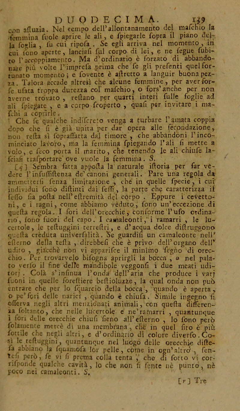 c.in afluzia. Nel tempo dell’allontanamento del tnafchio la femmina fuole aprire le ali, e fpiegarle fopra il piano del- la foglia , fu cui ripofa . Se egli arriva nel momento , in cui tono aperte, lanciafi fui corpo di lei, e ne fegue (ubi- lo l'accoppiamento. Ma d’ordinario è forzato di abbando- nale più volte l’ imprefa prima che fe gli prefenti quel for- tunato momento; e fovente è affretto a languir buona pez- za. Talora accade altresì che alcune femmine, per aver for- fè ufata troppa durezza col' mafehio , o fors’ anche per non averne trovato , reflano per quarti interi fulle foglie ad ali (piegate , e a corpo feoperto , quafi per invitare i ma- fehi a coprirle. Che fe qualche indifereto venga a turbare l’amata coppia dopo che fi è'già-unita per dar opera alle lecondazione v non refta sì CoprafFatta dal timore , che abbandoni l’inco- ninciaco lavoro, ma la femmina fpiegando l’ali fi mette a volo, e beco porta il marito, che tenendo le ali chiufe la- lciafi trafportare' Ove vuole la femmina. S. C &lt;7 3 Sembra fatta apporta la naturale irtoria per far ve- dere l’infuflìftenza de’canoni generali. Pare una regola da ammetterli lenza limitazione , che in quelle fpecie, i cut individui fonò diftinti dai fedì, la parte che caratterizza il feffo fia porta nell’ertremità del corpo . Eppure i cevetto- ni, e i ragni, come abbiamo véduto, fono un’eccezione dì quefta regola. I fori dell’orecchie, conformeTufo ordina- rio, (ono fuori del capo. I camaleontii ramarri , le lu- certole, le teftuggini cerreftri, e d’acqua dolce dirtruggono quarta créduta università. Se guardifi un camaleonte nell' efierno della teda , direbbefi che è privo dell’organo dell* udito , giacché non vi apparifee il minimo 'legno di orec- chio. Per trovarvelo bifogna Aprirgli la bocca , a nel pala- to verbo il fine delle mandibole veggonfi i due meati udi- tori . Colà s’infinua l’onda dell’aria che produce i varj fuoni in quelle foreftiere bertiolùzfce, la qual onda non può entrare che per lo fquarcio della bocca', quando è aperta, 0 pe’fcri delle narici , quando è chiufa . Simile ingegno fi. olferva negli altri menzionati animali, con quefta cìifferen- za foltanto, che nelle lucertole é ne’ramarri , quantunque 1 fori delle orecchie chiufi fieno all’erterno , lo fono però (blamente mercè di una membrana , clié in quel (ito è più fiottile che negli altri, e d’ordinario di colore diverto. Co- sì k r?^u££ini&gt; quantunque nel luogo delle orecchie dirte- la aboiano la fquamofa lor pelle, coirle in ogn’altrò, fen- Tcfi però, fe vi fi prema colla tenta che di fiotto vi cor- rilponde qualche cavità, lo che non fi (ente nè puntò, nè poco nei camaleonti. S.