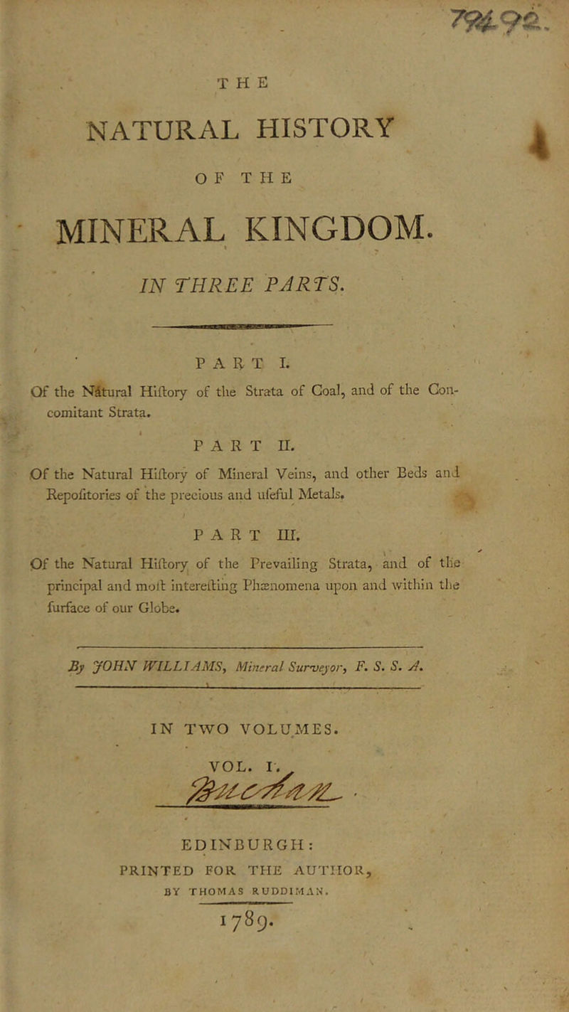 THE NATURAL HISTORY OF THE MINERAL KINGDOM. I , IN THREE PARTS. PART 1. Of the Nitural Hiftory of the Strata of Goal, and of the Con- comitant Strata. P A R T n. Of the Natural Hiftory of Mineral Veins, and other Beds and Repolitories of the precious and ufeful Metals, PART ni. Of the Natural Hiftory^ of the Prevailing Strata, and of the principal and moll interetling Phffiiiomena upon and within the furface of our Globe. Sy yOHN^ IVILLIAMS, Mineral Surveyor, F. S. S. A. IN TWO VOLUMES. EDINBURGH: PRINTED FOR THE AUTHOR, BY THOMAS RUDDIMAN. 1789.
