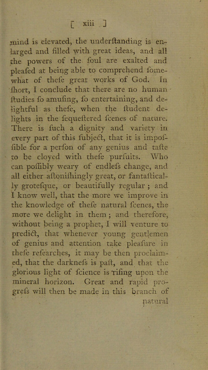 jiiiiid is elevated, the underftanding is en- larged and filled with great ideas, and all the powers of the. foul are exalted and pleafed at being able to comprehend fome- what of thefe great works of God. In Iliort, I conclude that there are no human' ftudies fo amufing, fo entertaining, and de- lightful as thefe, when the Undent de- lights in the fequeftered fcenes of nature. There is fuch a dignity and variety in every part of this fubjedl, that it is impof- fible for a perfon of any genius and tafte to be cloyed with thefe purfuits. Who can poilibly weary of endlefs change, and all either aftonifliingly great, or fantaftical- ly grotefque, or beautifully regular ; and I know well, that the more we improve in the knowledge of thefe natural fcenes, the more we delight in them ; and therefore, without being a prophet, I will venture to predidl, that whenever young gentlemen of genius and attention take pleafure in thefe refearches, it may be then proclaim- ed, that the darknefs is paft, and that the glorious light of fcience is Tifing upon the mineral horizon. Great and rapid pro- grefs will then be made in this branch of . ' natural