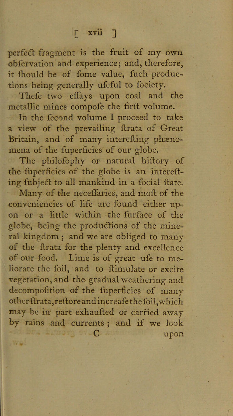 [ xvli ] perfecfl fragment is die fruit of my own obfervation and experience; and, therefore, it Ihould be of fome value, fuch produc- tions being generally ufeful to fociety. Thefe two elTays upon coal and the metallic mines compofe the firft volume. In the fecond volume I proceed to take a view of the prevailing ftrata of Great Britain, and of many interefting phseno- mena of the fuperficies of our globe. The philofophy or natural hiflory of the fuperficies of the globe is an intereft- ing fubjecl to all mankind in a focial ftate. Many of the neceflaries, and moft of the conveniencies of life are found either up- on or a little within the furface of the globe, being the produ6lions of the mine- ral kingdom ; and we are obliged to many of the ftrata for the plenty and excellence of our food. Lime is of great ufe to me- liorate the foil, and to ftimulate or excite vegetation, and the gradual weathering and decompofition of the fuperficies of many other ftrata, reftore and ipcreafe the foil,which may be in^ part exhaufted or carried away by rains and currents ; and if we look C upon