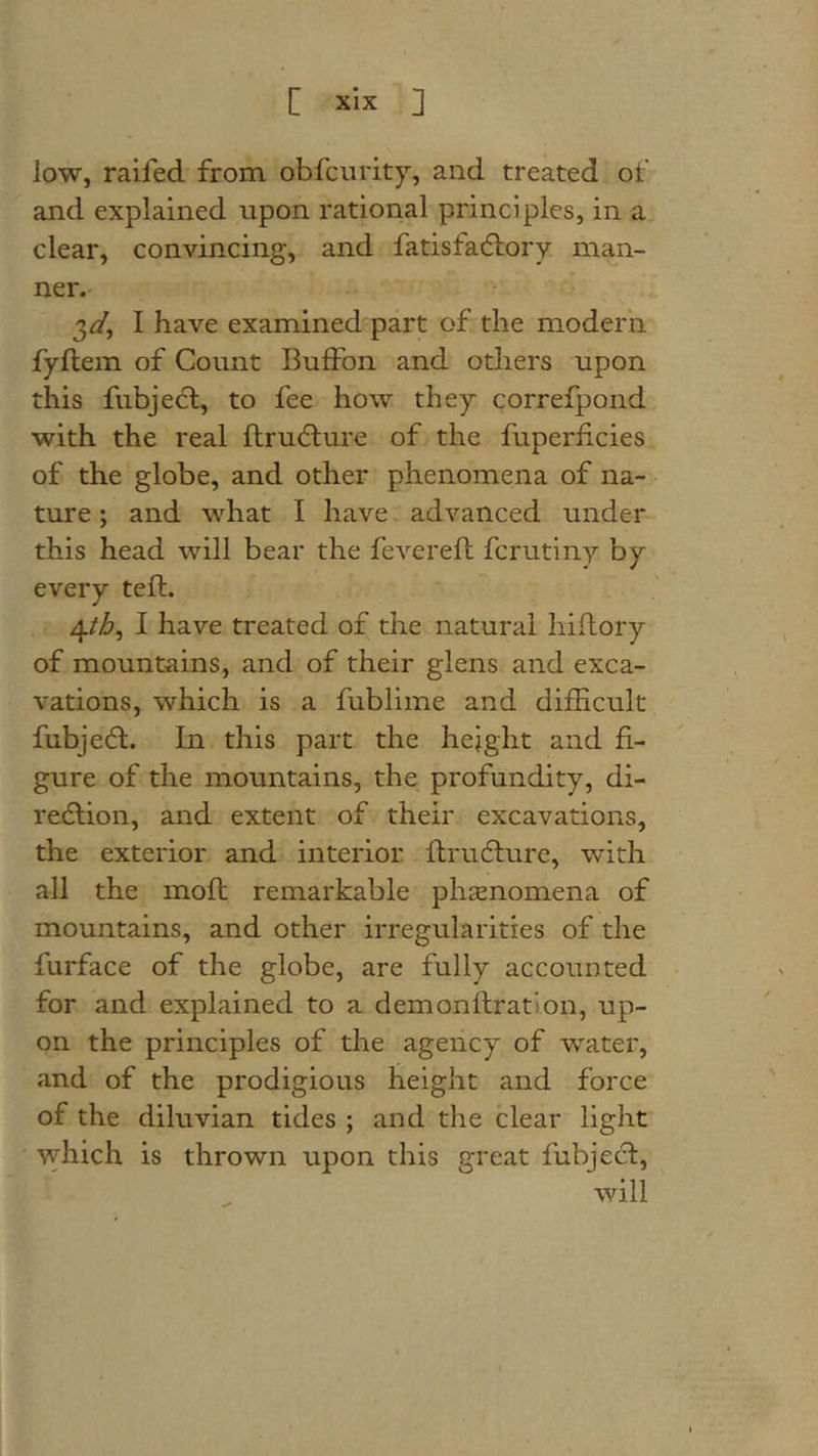 low, ralfed from obfcnrity, and treated of and explained upon rational principles, in a clear, convincing, and fatisfacflory man- ner. 3^, I have examined'part of the modern fyftem of Count Buffon and others upon this fubjebl, to fee how they correfpond with the real ftru&lt;5lure of the fuperficies of the globe, and other phenomena of na- ture ; and what I have - advanced under this head will bear the fevereft fcrutiny by every tefl. 4/i6, I have treated of the natural hiflory of mountains, and of their glens and exca- vations, which is a fublime and difficult fubje&lt;5t. In this part the height and fi- gure of the mountains, the profundity, di- redlion, and extent of their excavations, the exterior and interior flrudlure, with all the mofl remarkable phsenomena of mountains, and other irregularities of the furface of the globe, are fully accounted for and explained to a demonflration, up- on the principles of the agency of water, and of the prodigious height and force of the diluvian tides ; and the clear light ' which is thrown upon this great fubjecl, will