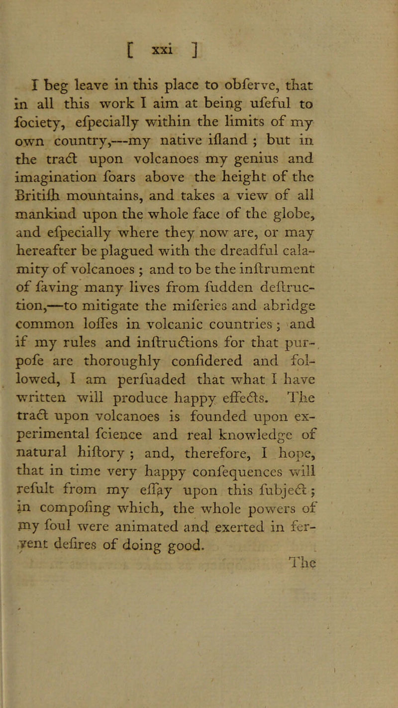 [ ] I beg leave in this place to obferve, that in all this work I aim at being ufeful to fociety, efpecially within the limits of my own country,—my native ifland ; but in the tradl upon volcanoes my genius and imagination foars above the height of the Britilh mountains, and takes a view of all mankind upon the whole face of the globe, and efpecially where they now are, or may hereafter be plagued with the dreadful cala- mity of volcanoes ; and to be the inftrument of faving many lives from fudden dellruc- tion,—to mitigate the miferies and abridge common lolfes in volcanic countries; 'and if my rules and inftrucftions for that pur-, pofe are thoroughly conlidered and fol- lowed, I am perfuaded that what I have written will produce happy effe6ts. The tracl upon volcanoes is founded upon ex- perimental fcience and real knowledge of natural hiftory; and, therefore, I hope, that in time very happy confequences will refult from my eff^y upon this fubje&lt;51:; in compoling which, the whole powers of my foul were animated and exerted in fer- yent defires of doing good. • 'The