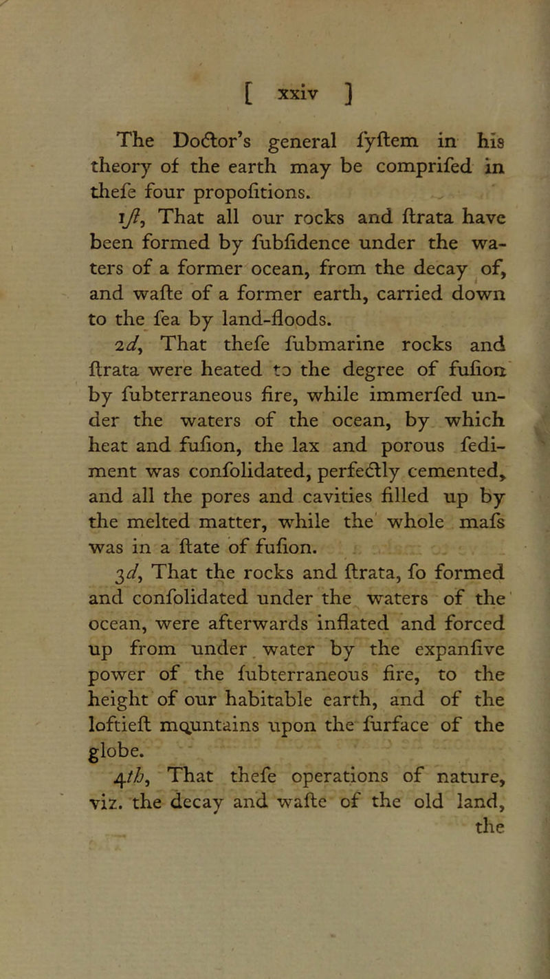 The Do(5lor’s general fyftem in his theory of the earth may be comprifed in thefe four propofitions. ij^, That all our rocks and ftrata have been formed by fubfidence under the wa- ters of a former ocean, from the decay ^ of, and wafte of a former earth, carried down to the fea by land-floods. id^ That thefe fubmarine rocks and flrata were heated to the degree of fulion' by fubterraneous fire, while immerfed un- der the waters of the ocean, by which heat and fuflon, the lax and porous fedi- ment was confolidated, perfectly cemented, and all the pores and cavities filled up by the melted matter, while the' whole mafs was in a ftate of fuflon. 3^3^, That the rocks and flrata, fo formed and confolidated under the waters of the' ocean, were afterwards inflated and forced up from under. water by the expanflve power of the fubterraneous fire, to the height of our habitable earth, and of the loftiefl mc^untains upon the furface of the globe. 4/^?, That thefe operations of nature, viz. the decay and wafle of the old land, the