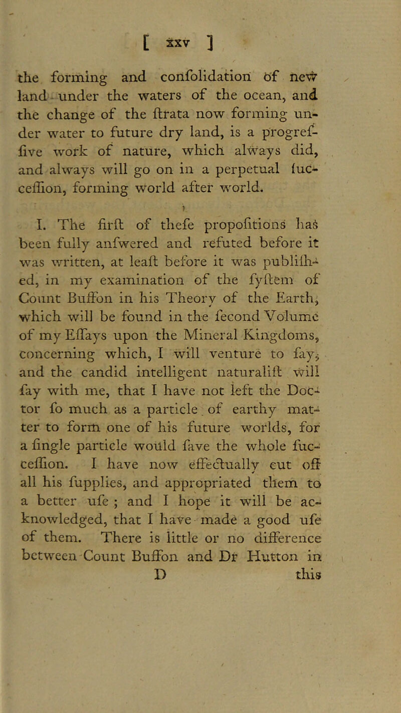 the forming and confolidatiori bf nev^r land- vinder the waters of the ocean, and the change of the ftrata now forming un- der water to future dry land, is a progref- five work of nature, which always did, , and always will go on in a perpetual (uc- cedion, forming world after world. ■ » I. The fil'd: of thefe propofitions liaS been fully anfwered and refuted before it was written, at lead before it was publilh- ed, in my examination of the fyfiem of Count Buffon in his Theory of the Earth; which will be found in the fecond Volume of my Effays upon the Mineral Kingdoms, concerning which, I will venture to fay^ V and the candid intelligent naturalift will fay with me, that I have not left the Doc- tor fo much as a particle . of earthy mat- ter to form one of his future worlds, for a fingle particle would fave the whole fuc- cefijon. I have now effecluallv cut off all his fupplies, and appropriated them to a better ufe ; and I hope it will be ac- knowledged, that I have made a good ufe of them. There is little or no difference between-Count Buffon and Dr Hutton in D this