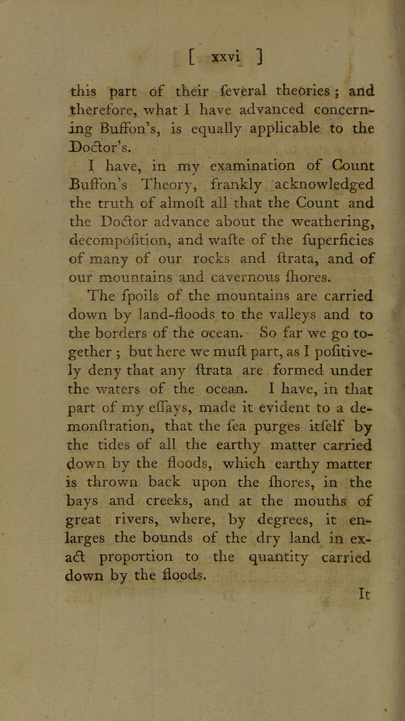 this part of their feveral theories; and therefore, what I have advanced concern- ing BufFon’s, is equally applicable to the X)o6lor’s. I have, in my examination of Count BufiPon’s Theory, frankly acknowledged the truth of almofl all that the Count and the Do6lor advance about the weathering, decompofition, and wafle of the fuperficies of many of our rocks and ftrata, and of our mountains and cavernous fhores. The fpoils of the mountains are carried down by land-floods to the valleys and to the borders of the ocean. So far we go to- gether ; but here we muft part, as I pofitive- ly deny that any ftrata are , formed under the waters of the ocean. I have, in that part of my eflays, made it evident to a de- monftration, that the fea purges itfelf by the tides of all the earthy matter carried down by the floods, which earthy matter is thrown back upon the fhores, in the bays and creeks, and at the mouths of great rivers, where, by degrees, it en- larges the bounds of the dry land in ex- a(ft proportion to the quantity carried down by the floods. It