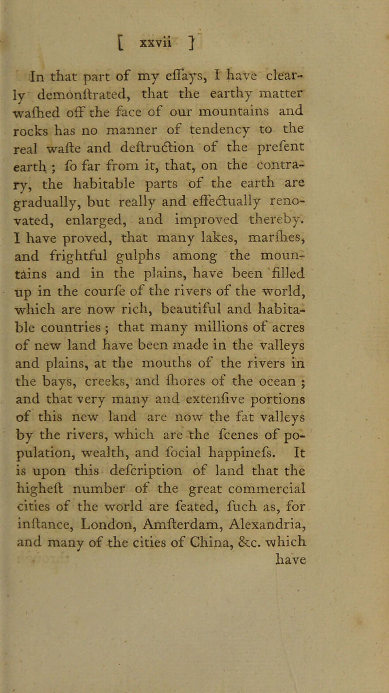 In that part of my eflays, I have clear- ly demonftrated, that the earthy matter wafhed off the face of our mountains and rocks has no manner of tendency to the real wafte and deflrudlion of the prefent earth ; fo far from it, that, on the contra- Tj, the habitable parts of the earth are gradually, but really and effectually reno- vated, enlarged, and improved thereby. 1 have proved, that many lakes, marflies, and frightful gulphs among the moun- tains and in the plains, have been 'filled up in the courfe of the rivers of the world, which are now rich, beautiful and habita- ble countries ; that many millions of acres of new land have been made in the valleys and plains, at the mouths of the rivers in the bays, creeks, and fliores of the ocean ; and that very many and extenfive portions of this new land are now the fat valleys by the rivers, which are the fcenes of po- pulation, wealth, and focial happinefs. It is upon this defcription of land that the highefl number of the great commercial cities of the world are feated, fuch as, for inflance, London, Amflerdam, Alexandria, and many of the cities of China, &c. which have