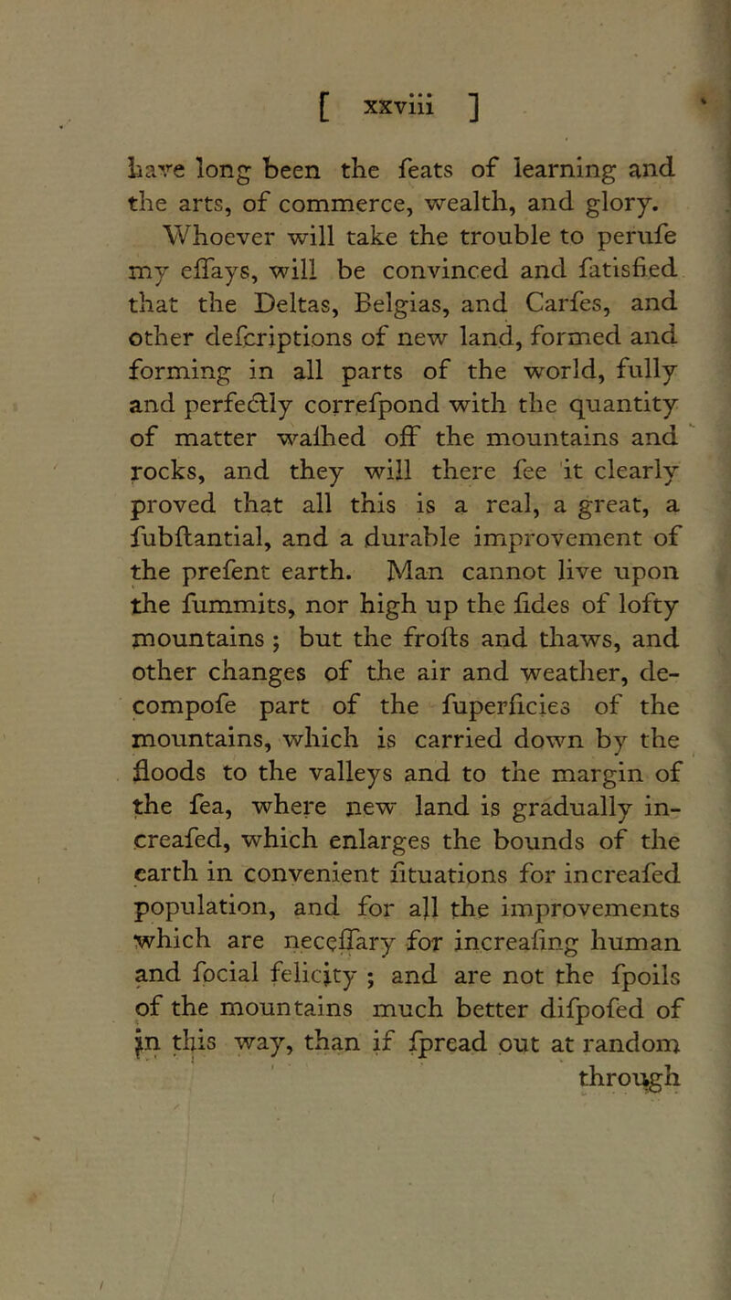 [ xxvlli ] liave long been the feats of learning and the arts, of commerce, wealth, and glory. Whoever will take the trouble to periife my effays, will be convinced and fatisfied that the Deltas, Belgias, and Carfes, and other defcriptions of new land, formed and forming in all parts of the world, fully and perfe(!dly correfpond with the quantity of matter walked off the mountains and ^ rocks, and they will there fee 'it clearly proved that all this is a real, a great, a fubllantial, and a durable improvement of the prefent earth. Man cannot live upon the fummits, nor high up the lides of lofty mountains ; but the frofts and thaws, and other changes of the air and weather, de- compofe part of the fuperlicies of the mountains, which is carried down by the floods to the valleys and to the margin of the fea, where new land is gradually in- creafed, which enlarges the bounds of the earth in convenient lituations for increafed population, and for afl the improvements which are necelTary for increaflng human and focial felicity ; and are not the fpoils of the mountains much better difpofed of jn this way, than if Ijpread ont at random through