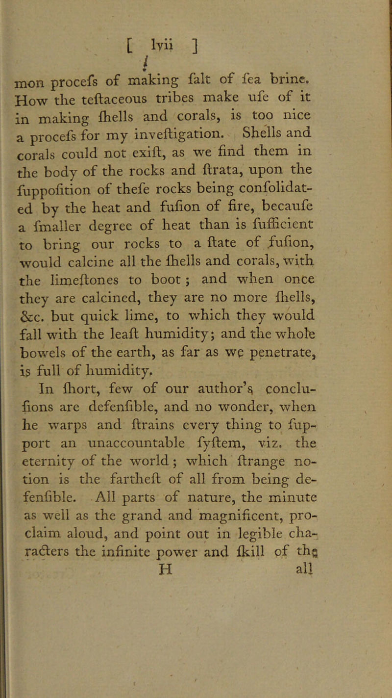 i. mon procefs of making fait of fea brine. How the teftaceons tribes make nfe of it in making fliells and corals, is too nice a procefs for my inveftigation. Shells and corals could not exift, as we find them in the body of the rocks and flrata, upon the fuppofition of thefe rocks being confolidat- ed by the heat and fufion of fire, becaufe a fmaller degree of heat than is fufficient to bring our rocks to a ftate of fufion, would calcine all the fhells and corals, with the limeflones to boot; and when once they are calcined, they are no more fhells, &amp;:c. but quick lime, to which they would fall with the leafl humidity; and the whole bowels of the earth, as far as we penetrate, is full of humidity. In fliort, few of our author’^ conclu- fions are defenfible, and no wonder, when he warps and flrains every thing to fup- port an unaccountable fyflem, viz. the eternity of the world; which ftrange no- tion is the fartheft of all from being de- fenfible. All parts of nature, the minute as well as the grand and magnificent, pro- claim aloud, and point out in legible cha- radlers the infinite power and fkill of thg H all