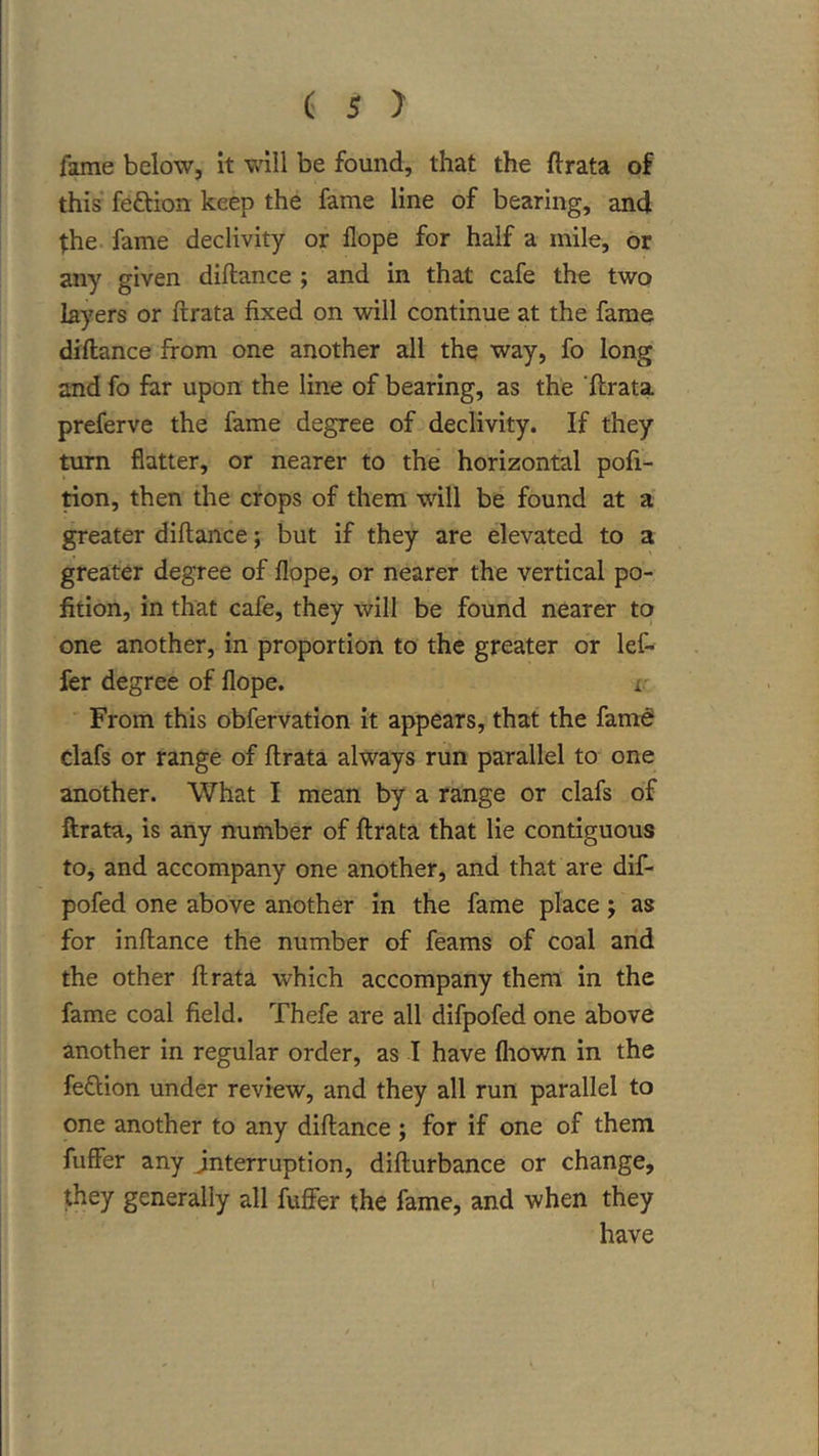 fame below, it will be found, that the ftrata of this feftion keep the fame line of bearing, and the. fame declivity or flope for half a mile, or any given diftance ; and in that cafe the two layers or ftrata fixed on will continue at the fame diftance from one another all the way, fo long and fo far upon the line of bearing, as the 'ftrata. preferve the fame degree of declivity. If they turn flatter, or nearer to the horizontal pofi- tion, then the crops of them will be found at a greater diftance; but if they are elevated to a greater degree of flope, or nearer the vertical po- fition, in that cafe, they will be found nearer to one another, in proportion to the greater or leC- fer degree of flope. r From this obfervation it appears, that the famd dafs or range of ftrata always run parallel to one another. What I mean by a range or clafs of ftrata, is any number of ftrata that lie contiguous to, and accompany one another, and that are dif- pofed one above another in the fame place; as for inftance the number of feams of coal and the other ftrata which accompany them in the fame coal field. Thefe are all difpofed one above another in regular order, as I have fliown in the feftion under review, and they all run parallel to one another to any diftance ; for if one of them fuffer any interruption, difturbance or change, they generally all fuffer the fame, and when they have