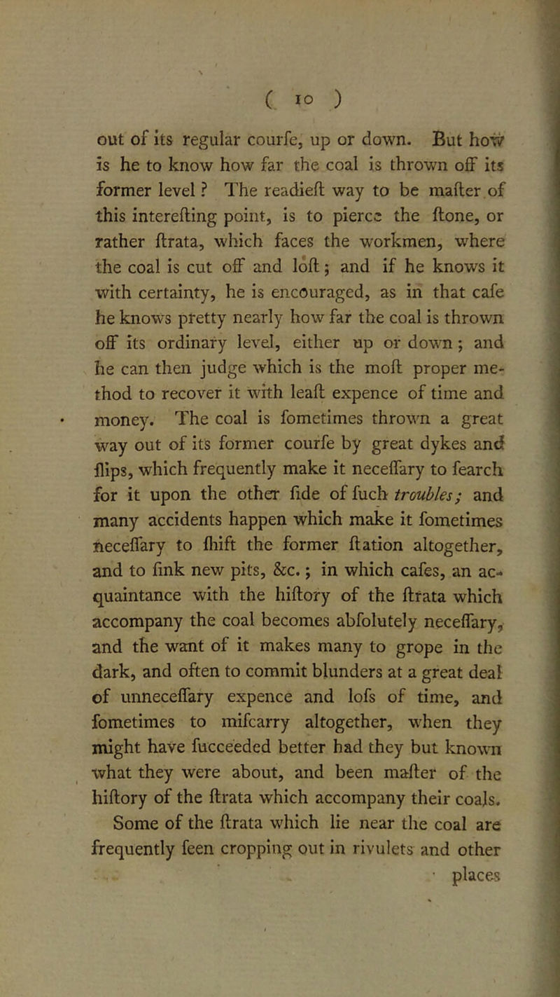 out of its regular courfe, up or down. But how is he to know how far the coal is thrown off its former level ? The readied way to be mader of this intereding point, is to pierce the done, or rather drata, which faces the workmen, where the coal is cut off and lod; and if he knows it with certainty, he is encouraged, as in that cafe he knows pretty nearly how far the coal is thrown off its ordinary level, either up or dowm; and he can then judge which is the mod proper me- thod to recover it with lead expence of time and money. The coal is fometimes thrown a great way out of its former courfe by great dykes and flips, which frequently make it neceffary to fearch for it upon the other fide of fuch troubles; and many accidents happen which make it fometimes neceffary to Ihift the former dation altogether, and to fink new pits, &amp;c.; in which cafes, an ac- quaintance with the hidory of the drata which accompany the coal becomes abfolutely neceffary, and the want of it makes many to grope in the dark, and often to commit blunders at a great deal of unneceffary expence and lofs of time, and fometimes to mifcarry altogether, wften they might have fucceeded better had they but known what they were about, and been mader of the hidory of the drata which accompany their coals. Some of the drata which lie near the coal are frequently feen cropping out in rivulets and other ■ places