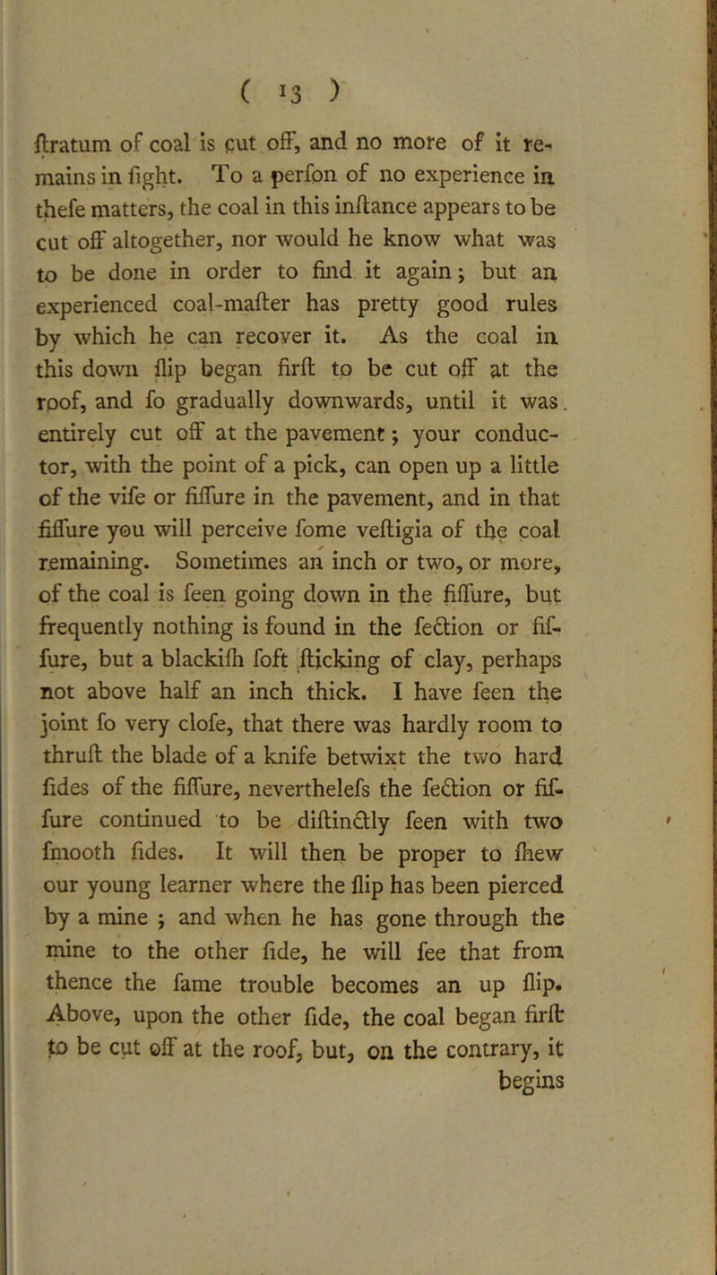 flratum of coaMs cut off, and no more of it re- mains in fight. To a perfon of no experience in thefe matters, the coal in this inftance appears to be cut off altogether, nor would he know what was to be done in order to find it again; but an experienced coal-mafter has pretty good rules by which he can recover it. As the coal in this down flip began firfl: to be cut off at the roof, and fo gradually downwards, until it was. entirely cut off at the pavement; your conduc- tor, with the point of a pick, can open up a little of the vife or fiffure in the pavement, and in that fiffure you will perceive fome veftigia of the coal remaining. Sometimes an inch or two, or more, of the coal is feen going down in the fiflure, but frequently nothing is found in the feftion or fif- fure, but a blackifli foft 'fticking of clay, perhaps not above half an inch thick. I have feen the joint fo very clofe, that there was hardly room to thruft the blade of a knife betwixt the two hard fides of the fiffure, neverthelefs the fedion or fif- fure continued to be diftindly feen with two fmooth fides. It will then be proper to fliew our young learner where the flip has been pierced by a mine ; and when he has gone through the mine to the other fide, he will fee that from, thence the fame trouble becomes an up flip* Above, upon the other fide, the coal began firft to be cut off at the roof, but, on the contrary, it begins