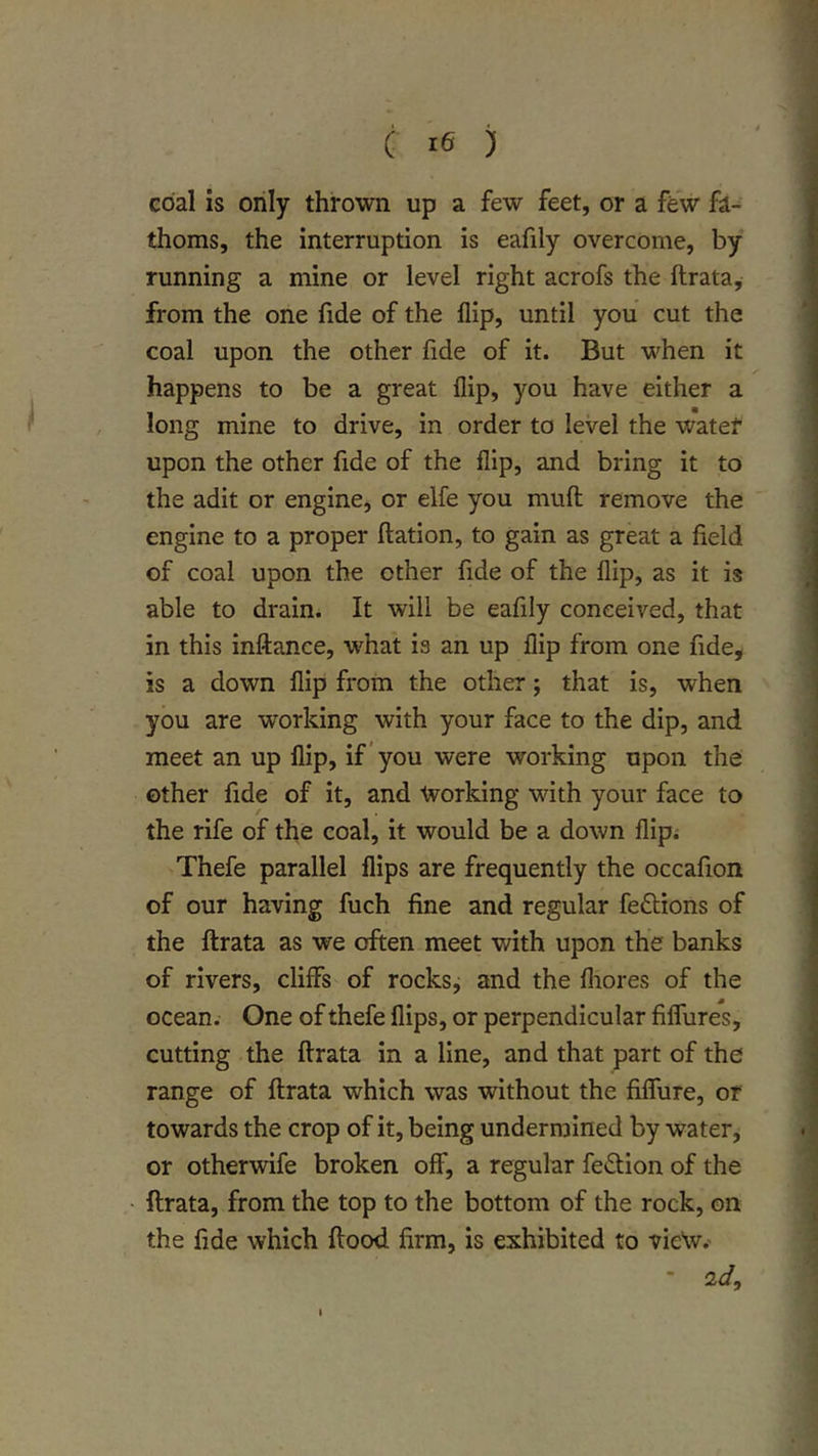 C le ) coal is only thrown up a few feet, or a few fa- thoms, the interruption is eafily overcome, by running a mine or level right acrofs the ftrata, from the one fide of the flip, until you cut the coal upon the other fide of it. But when it happens to be a great flip, you have either a long mine to drive, in order to level the water upon the other fide of the flip, and bring it to the adit or engine, or elfe you muft remove the engine to a proper ftation, to gain as great a field of coal upon the other fide of the flip, as it is able to drain. It will be eafily conceived, that in this inftance, what is an up flip from one fide^ is a down flip from the other; that is, when you are working with your face to the dip, and meet an up flip, if ’you were working upon the other fide of it, and Working with your face to the rife of the coal, it would be a down flip.- Thefe parallel flips are frequently the occafion of our having fuch fine and regular feftions of the ftrata as we often meet with upon the banks of rivers, cliffs of rocksj and the fliores of the ocean. One of thefe flips, or perpendicular fiffures, cutting the ftrata in a line, and that part of the range of ftrata which was without the fiffure, or towards the crop of it, being undermined by water, or otherwife broken off, a regular fedtion of the ftrata, from the top to the bottom of the rock, on the fide which ftood firm, is exhibited to vieV.' * 0.(1,