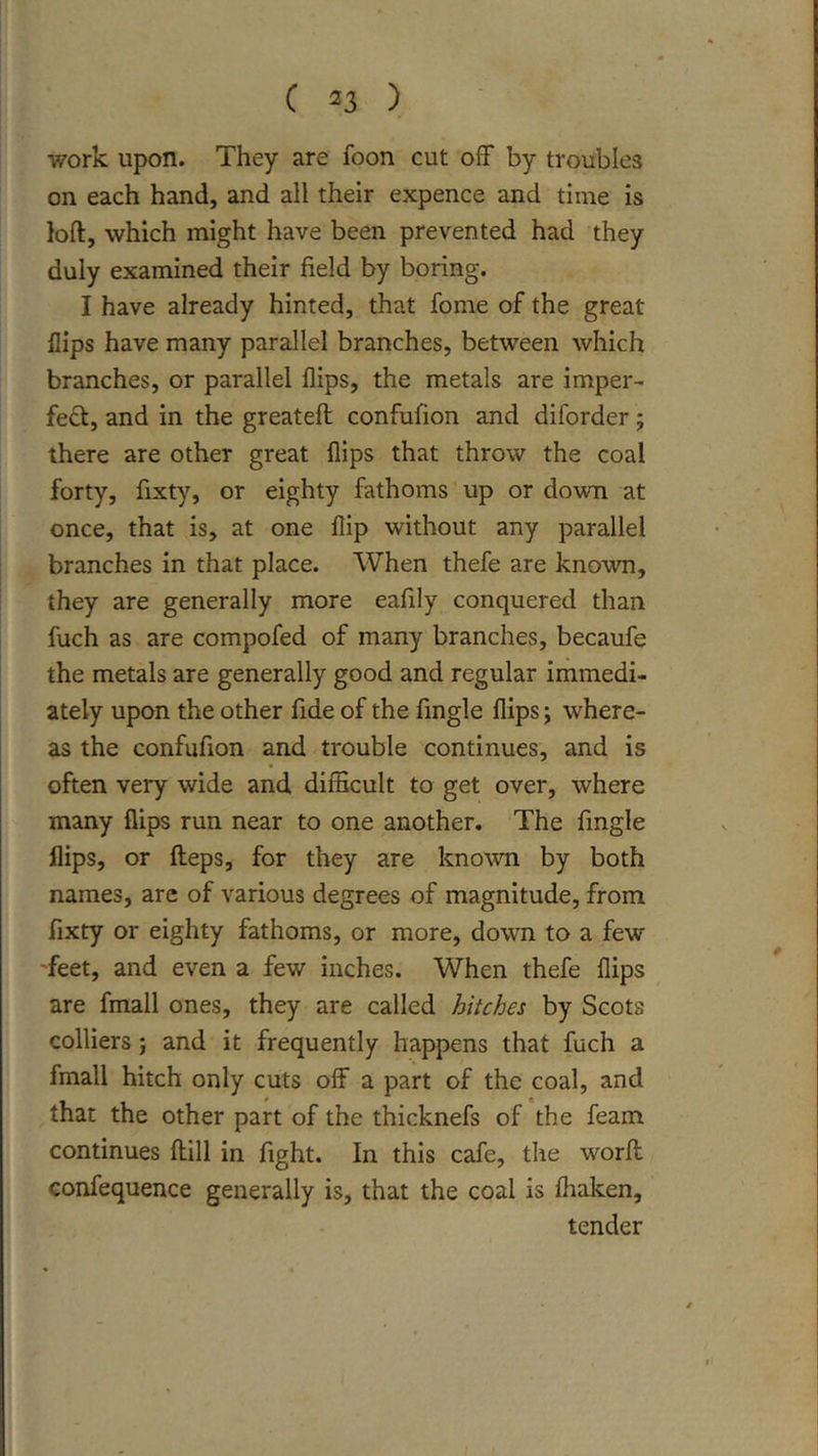 work upon. They are foon cut off by troubles on each hand, and all their expence and time is loft, which might have been prevented had they duly examined their field by boring. I have already hinted, that fome of the great flips have many parallel branches, between which branches, or parallel flips, the metals are imper- fe£t, and in the greateft confufion and diforder; there are other great flips that throw the coal forty, fixty, or eighty fathoms up or down at once, that is, at one flip without any parallel branches in that place. When thefe are known, they are generally more eafily conquered than fuch as are compofed of many branches, becaufe the metals are generally good and regular immedi- ately upon the other fide of the Angle flips j where- as the confufion and trouble continues, and is often very wide and difficult to get over, where many flips run near to one another. The Angle flips, or fteps, for they are known by both names, are of various degrees of magnitude, from fixty or eighty fathoms, or more, down to a few 'feet, and even a few inches. When thefe flips are fmall ones, they are called hitches by Scots colliers j and it frequently happens that fuch a fmall hitch only cuts off a part of the coal, and that the other part of the thicknefs of the feam continues ftill in fight. In this cafe, tlie worft confequence generally is, that the coal is ffiaken, tender