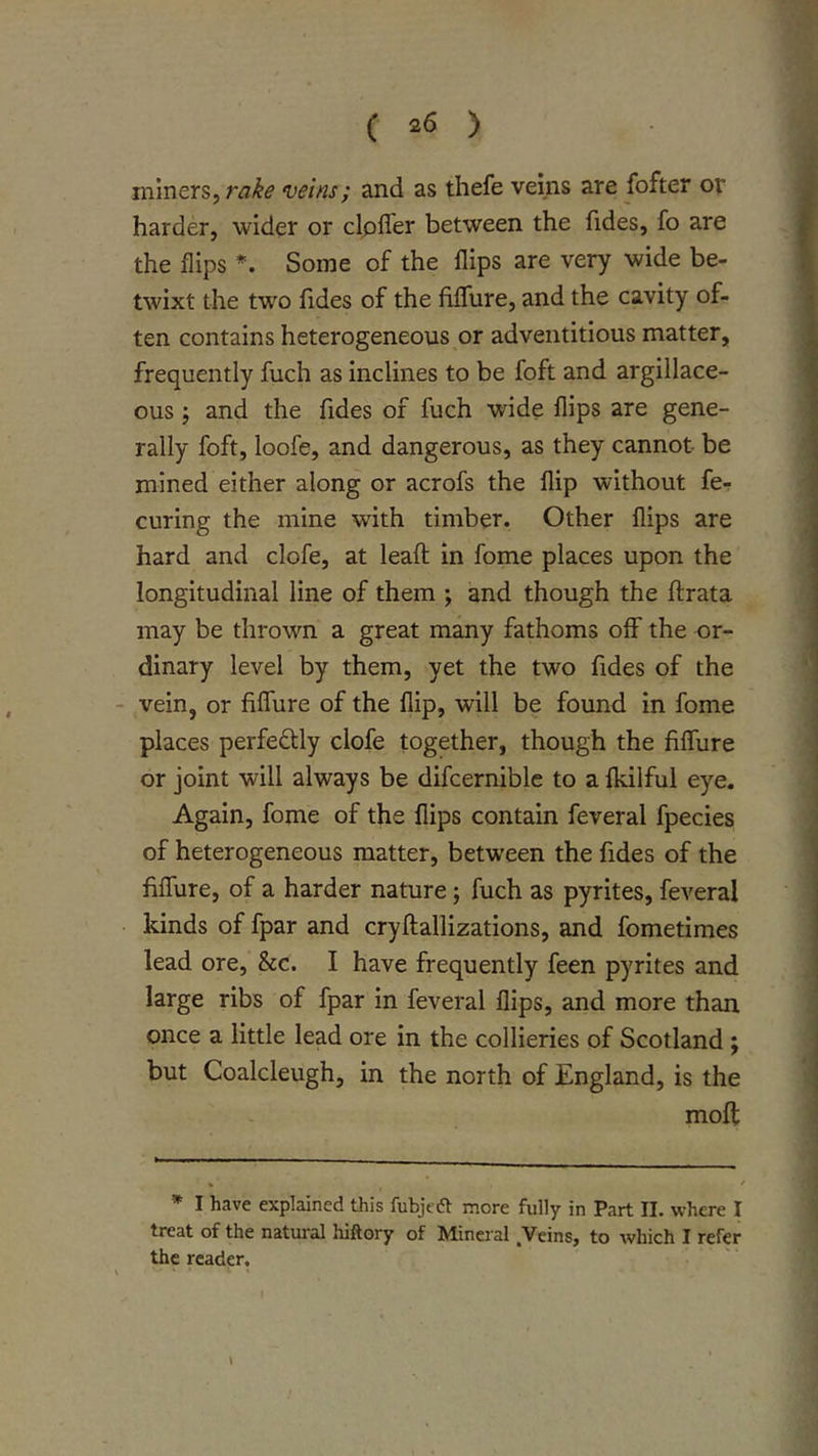 miners, leins; and as thefe veins are fofter or harder, wider or clpfler between the fides, fo are the flips *. Some of the flips are very wide be- twixt the two fides of the Mure, and the cavity of- ten contains heterogeneous or adventitious matter, frequently fuch as inclines to be foft and argillace- ous ; and the fides of fuch wide flips are gene- rally foft, loofe, and dangerous, as they cannot be mined either along or acrofs the flip without fe- curing the mine with timber. Other flips are hard and clofe, at leaft in fome places upon the longitudinal line of them ; and though the ftrata may be thrown a great many fathoms off the or- dinary level by them, yet the two fides of the vein, or fiflure of the flip, will be found in fome places perfedly clofe together, though the filTure or joint will always be difcerniblc to a fkilful eye. Again, fome of the flips contain feveral fpecies of heterogeneous matter, between the fides of the fiffure, of a harder nature; fuch as pyrites, feveral kinds of fpar and cryftallizations, and fometimes lead ore, &amp;c. I have frequently feen pyrites and large ribs of fpar in feveral flips, and more than once a little lead ore in the collieries of Scotland j but Coalcleugh, in the north of England, is the moft * I have explained this fubjeft more fully in Part II. where I treat of the natural hiftory of Mineral Veins, to which I refer the reader. \