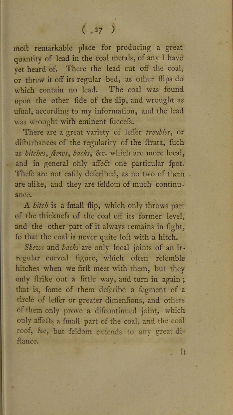 mofl: remarkable place for producing a great quantity of lead in the coal metals, of any I-have yet heard of. There the lead cut off the coal, or threw it off its regular bed, as other flips do which contain no lead. The coal was found upon the other fide of the flip, and wrought as ufual, according to my information, and the lead was wrought with eminent fuccefs. There are a great variety of leffer troubles, or difturbances of the regularity of the llrata, fuch as hitches, Jkews, backs, &amp;c. which are more local, » and in general only affe£t one particular fpot. Thefe are not eafily defcribed, as no two of them . are alike, and they are feldom of much continu- ance. A hitch is a fmall flip, which only throws part of the thicknefs of the coal off its former level, and the other part of it always remains in fight, fo that the coal is never quite loft with a hitch. Skews and backs are only local joints of an ir- regular curved figure, which often fefemble hitches when we firft meet with them, but they only ftrike out a little way, and turn in again; that is, fome of them defcribe a fegment of a circle of leffer or greater dimenfions, and others of them only prove a difcontinued joint, which only affetls^ a fmall part of the coal, and the coal roof, &amp;c, but feldom extends to any great di- ftance. _ It