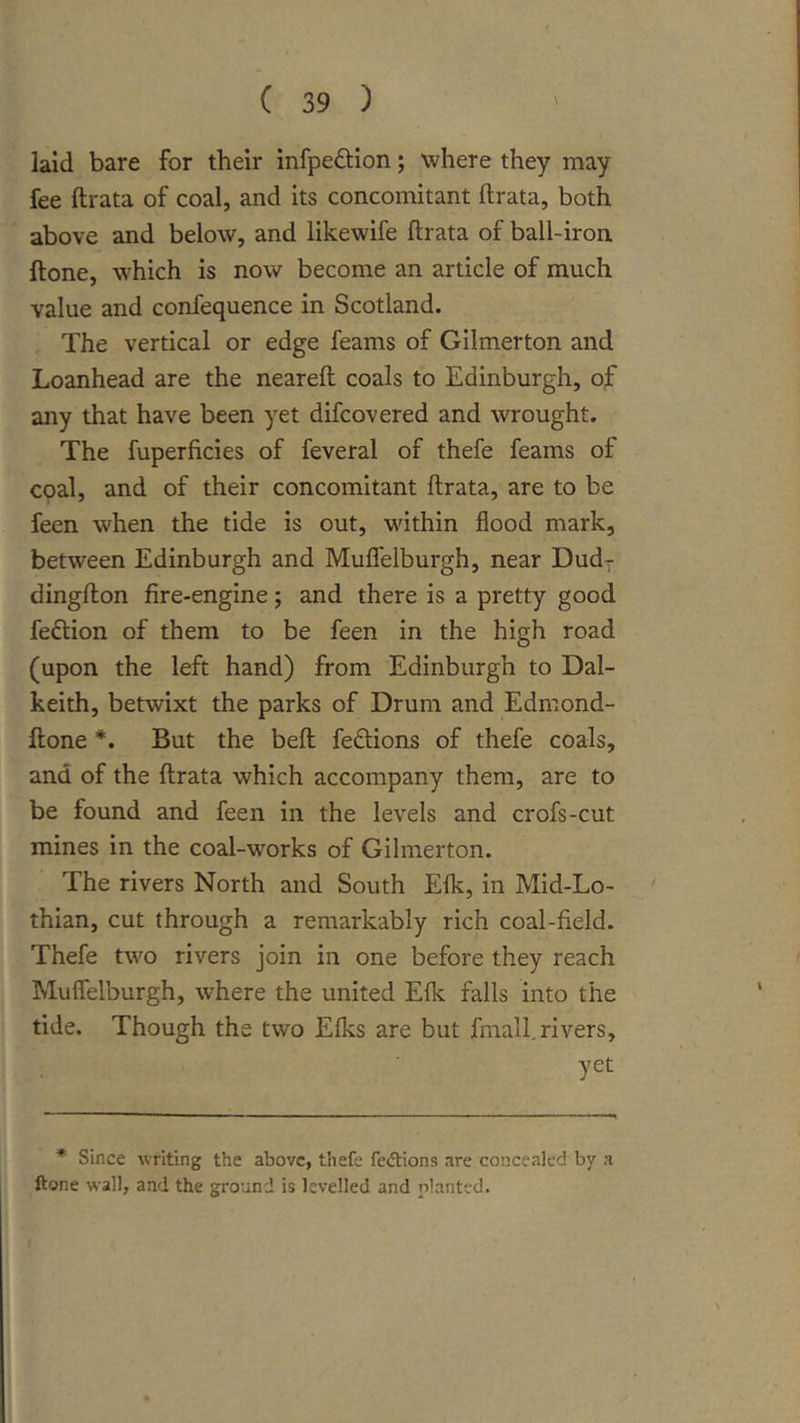 laid bare for their infpeftion; where they may fee ftrata of coal, and its concomitant ftrata, both above and below, and likewife ftrata of ball-iron ftone, which is now become an article of much value and confequence in Scotland. The vertical or edge feams of Gilmerton and Loanhead are the neareft coals to Edinburgh, of any that have been yet difcovered and wrought. The fuperficies of feveral of thefe feams of coal, and of their concomitant ftrata, are to be feen when the tide is out, within flood mark, between Edinburgh and Mufielburgh, near Dud-r dingfton fire-engine; and there is a pretty good feftion of them to be feen in the high road (upon the left hand) from Edinburgh to Dal- keith, betwixt the parks of Drum and Edmond- ftone *. But the beft feftions of thefe coals, and of the ftrata which accompany them, are to be found and feen in the levels and crofs-cut mines in the coal-w^orks of Gilmerton. The rivers North and South Elk, in Mid-Lo- thian, cut through a remarkably rich coal-field. Thefe two rivers join in one before they reach Mufielburgh, where the united Efl^ falls into the tide. Though the two Elks are but fmall. rivers, yet * Since writing the above, thefe fedtions are concealed by a ftone wall, and the ground is levelled and planted.