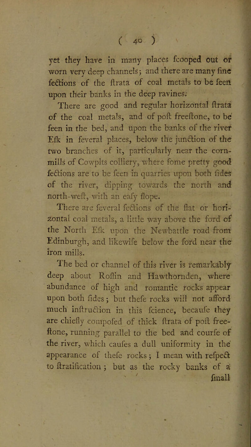 yet they have in many places fcoop'ed out or worn very deep channels j and there are many fine fedtions of the flrata of coal metals to be feen upon their banks in the deep ravines; There are good and regular horizontal ftrata of the coal metals, and of poft freeftone, to be feen in the bed, and upon the banks of the river Efk in feveral places, below the jundion of the two branches of it, particularly near the corn- mills of Cowpits colliery, v;here feme pretty good fedtions are to be feen in quarries upon both fides of the river, dipping towards the north and north-wefl, with an eafy flope. There are feveral feftlons of the flat or hori- zontal coal metals, a little way above the ford of the Nortli Eflc upon the Newbattle road from Edinburgh, and likewife below the ford near the iron mills. The bed or channel of this river is remarkably deep about Roflin and Hawthornden, where abundance of high and romantic rocks appear upon both fides; but thefe rocks will not afford much inftruftion in this fcience, becaufe they are chiefly compofed of thick ftrata of poft free- ftone, running parallel to the bed jmd courfe of the river, which caufes a dull uniform.ity in the appearance of thefe rocks; I mean with refpe(ft to ftratification ; but as the rocky banks of ^ ' ' fmall