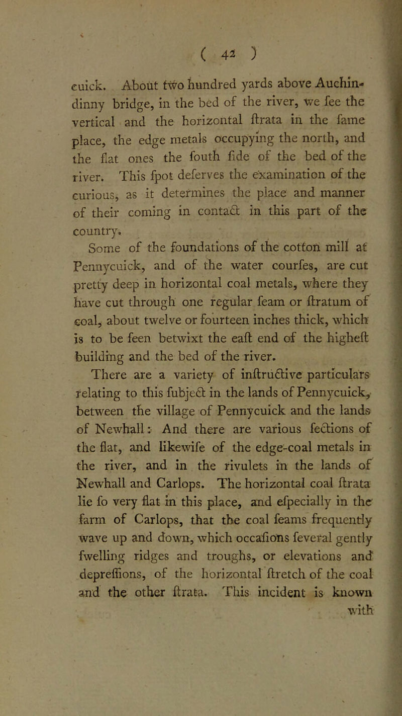 euick. About two hundred yards above Auchin- dinny bridge, in the bed of the river, we fee the vertical and the horizontal ftrata in the fame place, the edge metals occupying the north, and the fiat ones the fouth fide of the bed of the river. This fpot deferves the examination of the curious, as it determines the place and manner of their coming in contadt in this part of the country. Some of the foundations of the cotton mill at Pennycuick, and of the water courfes, are cut pretty deep in horizontal coal metals, where they have cut through one regular feam or ftratum of coal, about twelve or fourteen inches thick, which is to be feen betwixt the eafl end of the higheft building and the bed of the river. There are a variety of inftrudtive particulars relating to this fubjedt in the lands of Pennycuick,- between the village of Pennycuick and the lands of NewhallAnd there are various fedtions of the flat, and likewife of the edge-coal metals in the river, and in the rivulets in the lands of Kewhall and Carlops. The horizontal coal ftrata lie fo very flat in this place, and efpecially in the farm of Carlops, that the coal feams frequently wave up and down, which occaftons feveral gently fwelling ridges and troughs, or elevations and deprelTions, of the horizontal ftretch of the coal and the other ftrata. This incident is known with