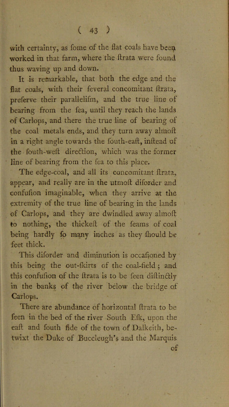 with certainty, as feme of the flat coals have beeiji worked in that farm, where the ftrata were found thus waving up and down. It is remarkable, that both the edge and the flat coals, with their feveral concomitant ilrata, preferve their parallelifm, and the true line of bearing from the fea, until they reach the lands of Carlops, and there the true line of bearing of , the coal metals ends, and they turn away almofl: in a right angle towards the fouth-eaft, inftead of the fouth-wefl; direflion, which was the former line of bearing from the fea to this place. The edge-coal, and all its concomitant flrata, appear, and really are in the utmofl diforder and confufion imaginable, when they arrive at the extremity of the true line of bearing in the lands ' of Carlops, and they are dwindled away almoft to nothing, the thickefl; of the feams of coal being hardly fo many inches as they fliould be feet thick. This diforder and diminution is occafioned by this being the out-fldrts of the coal-field ; and this confufion of the ftrata is to be feen diftinclly in the banks of the river below the bridge of Carlops. There are abundance of horizontal ftrata to be feen in the bed of the river South Eflc, upon the eaft and fouth fide of the town of Dalkeith, be- twixt the Duke of Buccleugh’s and the Marquis of