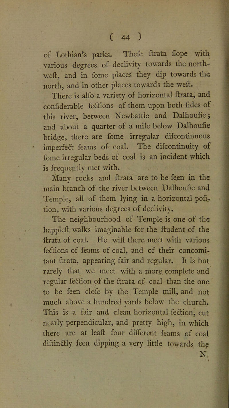 I of Lothian’s parks. Thefe ftrata flope with J various degrees of declivity towards the north- 1 wefl, and in fome places they dip towards the I north, and in other places towards the weft. 1 There is alfo a variety of horizontal ftrata, and confiderable fe6tIons of them uppn both fides of this river, between Newbattle and Dalhoufie; ,and about a quarter of a mile below Dalhoufie j bridge, there are fome irregular difcontinuous j * imperfed feams of coal. The difcontinuity of * fome irregular beds of coal is an incident which 'i is frequently met with. Many rocks and ftrata are to be feen in the j main branch of the river between Dalhoufie and Temple, all of them lying in a horizontal pofi? tion, with various degrees of declivity. The neighbourhood of Temple is one of the happieft walks imaginable for the ftudent of the ftrata of coal. He will there meet with various ; feftions of feams of coal, and of their concomi- tant ftrata, appearing fair and regular. It is but rarely that we meet with a more complete and regular feOiIon of the ftrata of coal than the one to be feen dole by the Temple mill, and not much above a hundred yards below the church. This is a fair and clean horizontal fedion, cut nearly perpendicular, and pretty high, in which - there are at leaft four different feams of coal diftindly feen dipping a very little towards^ th^ i * N. • « i