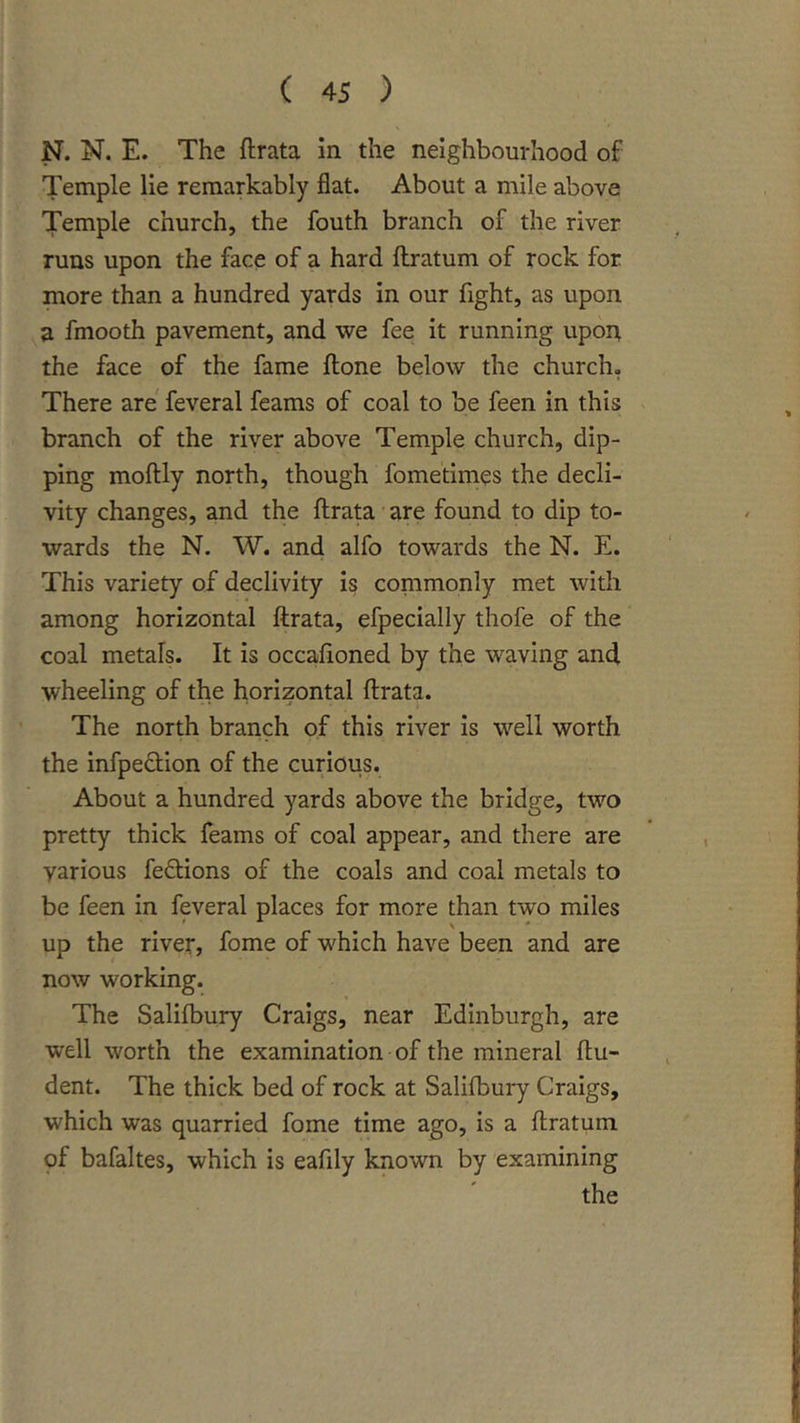 Temple lie remarkably flat. About a mile above Temple church, the fouth branch of the river runs upon the face of a hard flratum of rock for more than a hundred yards in our fight, as upon a fmooth pavement, and we fee it running upoA the face of the fame ftone below the church. There are feveral feams of coal to be feen in this branch of the river above Temple church, dip- ping moftly north, though fometimes the decli- vity changes, and the ftrata are found to dip to- wards the N. W. and alfo towards the N. E. This variety of declivity Is commonly met with among horizontal ftrata, efpeclally thofe of the coal metals. It is occaftoned by the waving and wheeling of the horizontal ftrata. The north branch of this river is well worth the infpedion of the curious. About a hundred yards above the bridge, two pretty thick feams of coal appear, and there are various fedions of the coals and coal metals to be feen In feveral places for more than two miles up the river, fome of w^hich have been and are now working. The Salifbury Craigs, near Edinburgh, are well worth the examination of the mineral ftu- dent. The thick bed of rock at Salifbury Craigs, which was quarried fome time ago, is a ftratum of bafaltes, which is eafily known by examining the